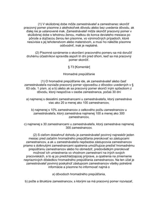 (1) V skúšobnej dobe môže zamestnávateľ a zamestnanec skončiť
pracovný pomer písomne z akéhokoľvek dôvodu alebo bez uvedenia dôvodu, ak
ďalej nie je ustanovené inak. Zamestnávateľ môže skončiť pracovný pomer v
skúšobnej dobe s tehotnou ženou, matkou do konca deviateho mesiaca po
pôrode a dojčiacou ženou len písomne, vo výnimočných prípadoch, ktoré
nesúvisia s jej tehotenstvom alebo materstvom, a musí ho náležite písomne
odôvodniť, inak je neplatné.
(2) Písomné oznámenie o skončení pracovného pomeru sa má doručiť
druhému účastníkovi spravidla aspoň tri dni pred dňom, keď sa má pracovný
pomer skončiť.
§ 73 [Komentár]
Hromadné prepúšťanie
(1) O hromadné prepúšťanie ide, ak zamestnávateľ alebo časť
zamestnávateľa rozviaže pracovný pomer výpoveďou z dôvodov uvedených v §
63 ods. 1 písm. a) a b) alebo ak sa pracovný pomer skončí iným spôsobom z
dôvodu, ktorý nespočíva v osobe zamestnanca, počas 30 dní
a) najmenej s desiatimi zamestnancami u zamestnávateľa, ktorý zamestnáva
viac ako 20 a menej ako 100 zamestnancov,
b) najmenej s 10% zamestnancov z celkového počtu zamestnancov u
zamestnávateľa, ktorý zamestnáva najmenej 100 a menej ako 300
zamestnancov,
c) najmenej s 30 zamestnancami u zamestnávateľa, ktorý zamestnáva najmenej
300 zamestnancov.
(2) S cieľom dosiahnuť dohodu je zamestnávateľ povinný najneskôr jeden
mesiac pred začatím hromadného prepúšťania prerokovať so zástupcami
zamestnancov, a ak u zamestnávateľa nepôsobia zástupcovia zamestnancov
priamo s dotknutými zamestnancami opatrenia umožňujúce predísť hromadnému
prepúšťaniu zamestnancov alebo ho obmedziť, predovšetkým prerokovať
možnosť ich umiestnenia vo vhodnom zamestnaní na iných svojich
pracoviskách, a to aj po predchádzajúcej príprave, a opatrenia na zmiernenie
nepriaznivých dôsledkov hromadného prepúšťania zamestnancov. Na ten účel je
zamestnávateľ povinný poskytnúť zástupcom zamestnancov všetky potrebné
informácie a písomne ho informovať najmä o
a) dôvodoch hromadného prepúšťania,
b) počte a štruktúre zamestnancov, s ktorými sa má pracovný pomer rozviazať,

 
