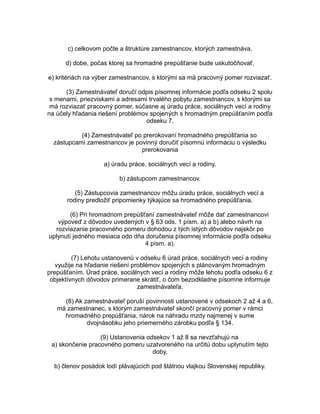 c) celkovom počte a štruktúre zamestnancov, ktorých zamestnáva,
d) dobe, počas ktorej sa hromadné prepúšťanie bude uskutočňovať,
e) kritériách na výber zamestnancov, s ktorými sa má pracovný pomer rozviazať.
(3) Zamestnávateľ doručí odpis písomnej informácie podľa odseku 2 spolu
s menami, priezviskami a adresami trvalého pobytu zamestnancov, s ktorými sa
má rozviazať pracovný pomer, súčasne aj úradu práce, sociálnych vecí a rodiny
na účely hľadania riešení problémov spojených s hromadným prepúšťaním podľa
odseku 7.
(4) Zamestnávateľ po prerokovaní hromadného prepúšťania so
zástupcami zamestnancov je povinný doručiť písomnú informáciu o výsledku
prerokovania
a) úradu práce, sociálnych vecí a rodiny,
b) zástupcom zamestnancov.
(5) Zástupcovia zamestnancov môžu úradu práce, sociálnych vecí a
rodiny predložiť pripomienky týkajúce sa hromadného prepúšťania.
(6) Pri hromadnom prepúšťaní zamestnávateľ môže dať zamestnancovi
výpoveď z dôvodov uvedených v § 63 ods. 1 písm. a) a b) alebo návrh na
rozviazanie pracovného pomeru dohodou z tých istých dôvodov najskôr po
uplynutí jedného mesiaca odo dňa doručenia písomnej informácie podľa odseku
4 písm. a).
(7) Lehotu ustanovenú v odseku 6 úrad práce, sociálnych vecí a rodiny
využije na hľadanie riešení problémov spojených s plánovaným hromadným
prepúšťaním. Úrad práce, sociálnych vecí a rodiny môže lehotu podľa odseku 6 z
objektívnych dôvodov primerane skrátiť, o čom bezodkladne písomne informuje
zamestnávateľa.
(8) Ak zamestnávateľ poruší povinnosti ustanovené v odsekoch 2 až 4 a 6,
má zamestnanec, s ktorým zamestnávateľ skončí pracovný pomer v rámci
hromadného prepúšťania, nárok na náhradu mzdy najmenej v sume
dvojnásobku jeho priemerného zárobku podľa § 134.
(9) Ustanovenia odsekov 1 až 8 sa nevzťahujú na
a) skončenie pracovného pomeru uzatvoreného na určitú dobu uplynutím tejto
doby,
b) členov posádok lodí plávajúcich pod štátnou vlajkou Slovenskej republiky.

 