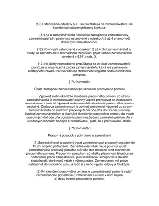 (10) Ustanovenia odsekov 6 a 7 sa nevzťahujú na zamestnávateľa, na
ktorého bol súdom vyhlásený konkurz.
(11) Ak u zamestnávateľa nepôsobia zástupcovia zamestnancov,
zamestnávateľ plní povinnosti ustanovené v odsekoch 2 až 4 priamo voči
dotknutým zamestnancom.
(12) Povinnosti ustanovené v odsekoch 2 až 4 plní zamestnávateľ aj
vtedy, ak rozhodnutie o hromadnom prepúšťaní prijal riadiaci zamestnávateľ
uvedený v § 241a ods. 3.
(13) Na účely hromadného prepúšťania sa za časť zamestnávateľa
považuje aj organizačná zložka zamestnávateľa, ktorá má postavenie
odštepného závodu zapísaného do obchodného registra podľa osobitného
predpisu.
§ 74 [Komentár]
Účasť zástupcov zamestnancov pri skončení pracovného pomeru
Výpoveď alebo okamžité skončenie pracovného pomeru zo strany
zamestnávateľa je zamestnávateľ povinný vopred prerokovať so zástupcami
zamestnancov, inak sú výpoveď alebo okamžité skončenie pracovného pomeru
neplatné. Zástupca zamestnancov je povinný prerokovať výpoveď zo strany
zamestnávateľa do siedmich pracovných dní odo dňa doručenia písomnej
žiadosti zamestnávateľom a okamžité skončenie pracovného pomeru do dvoch
pracovných dní odo dňa doručenia písomnej žiadosti zamestnávateľom. Ak v
uvedených lehotách nedôjde k prerokovaniu, platí, že k prerokovaniu došlo.
§ 75 [Komentár]
Pracovný posudok a potvrdenie o zamestnaní
(1) Zamestnávateľ je povinný vydať zamestnancovi pracovný posudok do
15 dní od jeho požiadania. Zamestnávateľ však nie je povinný vydať
zamestnancovi pracovný posudok skôr ako dva mesiace pred skončením
pracovného pomeru. Pracovným posudkom sú všetky písomnosti týkajúce sa
hodnotenia práce zamestnanca, jeho kvalifikácie, schopností a ďalších
skutočností, ktoré majú vzťah k výkonu práce. Zamestnanec má právo
nahliadnuť do osobného spisu a robiť si z neho výpisy, odpisy a fotokópie.
(2) Pri skončení pracovného pomeru je zamestnávateľ povinný vydať
zamestnancovi potvrdenie o zamestnaní a uviesť v ňom najmä
a) dobu trvania pracovného pomeru,

 