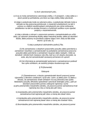 b) druh vykonávaných prác,
c) či sa zo mzdy zamestnanca vykonávajú zrážky, v čí prospech, v akej výške a v
akom poradí je pohľadávka, pre ktorú sa majú zrážky ďalej vykonávať,
d) údaje o poskytnutej mzde za vykonanú prácu, o poskytnutej náhrade mzdy a
náhrade za čas pracovnej pohotovosti, o zrazených preddavkoch na daň z
príjmov a o ďalších skutočnostiach rozhodujúcich pre ročné zúčtovanie
preddavkov na daň zo závislej činnosti a z funkčných požitkov a pre výpočet
podpory v nezamestnanosti,
e) údaj o dohode o zotrvaní v pracovnom pomere u zamestnávateľa po určitú
dobu, po vykonaní záverečnej skúšky alebo maturitnej skúšky, alebo po skončení
štúdia, alebo prípravy na povolanie vrátane údaja o tom, kedy sa táto doba
skončí ( § 53 ods. 2),
f) údaj o poskytnutí odchodného podľa § 76a.
(3) Ak zamestnanec s obsahom pracovného posudku alebo potvrdenia o
zamestnaní nesúhlasí a zamestnávateľ na požiadanie zamestnanca pracovný
posudok alebo potvrdenie o zamestnaní neupraví alebo nedoplní, môže sa
domáhať v lehote troch mesiacov odo dňa, keď sa o ich obsahu dozvedel, na
súde, aby bol zamestnávateľ zaviazaný primerane ich upraviť.
(4) Iné informácie je zamestnávateľ oprávnený o zamestnancovi podávať
iba s jeho súhlasom, ak osobitný predpis neustanovuje inak.
§ 76 [Komentár]
Odstupné
(1) Zamestnancovi, s ktorým zamestnávateľ skončí pracovný pomer
výpoveďou z dôvodov uvedených v § 63 ods. l písm. a) alebo písm. b) alebo z
dôvodu, že zamestnanec stratil vzhľadom na svoj zdravotný stav podľa
lekárskeho posudku dlhodobo spôsobilosť vykonávať doterajšiu prácu, patrí pri
skončení pracovného pomeru odstupné najmenej v sume
a) jeho priemerného mesačného zárobku, ak pracovný pomer zamestnanca trval
najmenej dva roky a menej ako päť rokov,
b) dvojnásobku jeho priemerného mesačného zárobku, ak pracovný pomer
zamestnanca trval najmenej päť rokov a menej ako desať rokov,
c) trojnásobku jeho priemerného mesačného zárobku, ak pracovný pomer
zamestnanca trval najmenej desať rokov a menej ako dvadsať rokov,
d) štvornásobku jeho priemerného mesačného zárobku, ak pracovný pomer

 