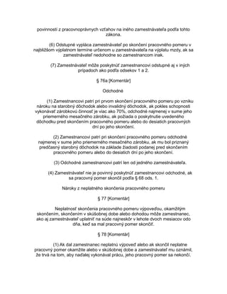 povinností z pracovnoprávnych vzťahov na iného zamestnávateľa podľa tohto
zákona.
(6) Odstupné vypláca zamestnávateľ po skončení pracovného pomeru v
najbližšom výplatnom termíne určenom u zamestnávateľa na výplatu mzdy, ak sa
zamestnávateľ nedohodne so zamestnancom inak.
(7) Zamestnávateľ môže poskytnúť zamestnancovi odstupné aj v iných
prípadoch ako podľa odsekov 1 a 2.
§ 76a [Komentár]
Odchodné
(1) Zamestnancovi patrí pri prvom skončení pracovného pomeru po vzniku
nároku na starobný dôchodok alebo invalidný dôchodok, ak pokles schopnosti
vykonávať zárobkovú činnosť je viac ako 70%, odchodné najmenej v sume jeho
priemerného mesačného zárobku, ak požiada o poskytnutie uvedeného
dôchodku pred skončením pracovného pomeru alebo do desiatich pracovných
dní po jeho skončení.
(2) Zamestnancovi patrí pri skončení pracovného pomeru odchodné
najmenej v sume jeho priemerného mesačného zárobku, ak mu bol priznaný
predčasný starobný dôchodok na základe žiadosti podanej pred skončením
pracovného pomeru alebo do desiatich dní po jeho skončení.
(3) Odchodné zamestnancovi patrí len od jedného zamestnávateľa.
(4) Zamestnávateľ nie je povinný poskytnúť zamestnancovi odchodné, ak
sa pracovný pomer skončil podľa § 68 ods. 1.
Nároky z neplatného skončenia pracovného pomeru
§ 77 [Komentár]
Neplatnosť skončenia pracovného pomeru výpoveďou, okamžitým
skončením, skončením v skúšobnej dobe alebo dohodou môže zamestnanec,
ako aj zamestnávateľ uplatniť na súde najneskôr v lehote dvoch mesiacov odo
dňa, keď sa mal pracovný pomer skončiť.
§ 78 [Komentár]
(1) Ak dal zamestnanec neplatnú výpoveď alebo ak skončil neplatne
pracovný pomer okamžite alebo v skúšobnej dobe a zamestnávateľ mu oznámil,
že trvá na tom, aby naďalej vykonával prácu, jeho pracovný pomer sa nekončí.

 