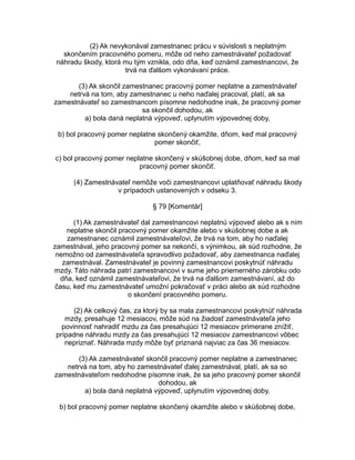 (2) Ak nevykonával zamestnanec prácu v súvislosti s neplatným
skončením pracovného pomeru, môže od neho zamestnávateľ požadovať
náhradu škody, ktorá mu tým vznikla, odo dňa, keď oznámil zamestnancovi, že
trvá na ďalšom vykonávaní práce.
(3) Ak skončil zamestnanec pracovný pomer neplatne a zamestnávateľ
netrvá na tom, aby zamestnanec u neho naďalej pracoval, platí, ak sa
zamestnávateľ so zamestnancom písomne nedohodne inak, že pracovný pomer
sa skončil dohodou, ak
a) bola daná neplatná výpoveď, uplynutím výpovednej doby,
b) bol pracovný pomer neplatne skončený okamžite, dňom, keď mal pracovný
pomer skončiť,
c) bol pracovný pomer neplatne skončený v skúšobnej dobe, dňom, keď sa mal
pracovný pomer skončiť.
(4) Zamestnávateľ nemôže voči zamestnancovi uplatňovať náhradu škody
v prípadoch ustanovených v odseku 3.
§ 79 [Komentár]
(1) Ak zamestnávateľ dal zamestnancovi neplatnú výpoveď alebo ak s ním
neplatne skončil pracovný pomer okamžite alebo v skúšobnej dobe a ak
zamestnanec oznámil zamestnávateľovi, že trvá na tom, aby ho naďalej
zamestnával, jeho pracovný pomer sa nekončí, s výnimkou, ak súd rozhodne, že
nemožno od zamestnávateľa spravodlivo požadovať, aby zamestnanca naďalej
zamestnával. Zamestnávateľ je povinný zamestnancovi poskytnúť náhradu
mzdy. Táto náhrada patrí zamestnancovi v sume jeho priemerného zárobku odo
dňa, keď oznámil zamestnávateľovi, že trvá na ďalšom zamestnávaní, až do
času, keď mu zamestnávateľ umožní pokračovať v práci alebo ak súd rozhodne
o skončení pracovného pomeru.
(2) Ak celkový čas, za ktorý by sa mala zamestnancovi poskytnúť náhrada
mzdy, presahuje 12 mesiacov, môže súd na žiadosť zamestnávateľa jeho
povinnosť nahradiť mzdu za čas presahujúci 12 mesiacov primerane znížiť,
prípadne náhradu mzdy za čas presahujúci 12 mesiacov zamestnancovi vôbec
nepriznať. Náhrada mzdy môže byť priznaná najviac za čas 36 mesiacov.
(3) Ak zamestnávateľ skončil pracovný pomer neplatne a zamestnanec
netrvá na tom, aby ho zamestnávateľ ďalej zamestnával, platí, ak sa so
zamestnávateľom nedohodne písomne inak, že sa jeho pracovný pomer skončil
dohodou, ak
a) bola daná neplatná výpoveď, uplynutím výpovednej doby,
b) bol pracovný pomer neplatne skončený okamžite alebo v skúšobnej dobe,

 