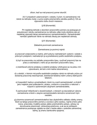 dňom, keď sa mal pracovný pomer skončiť.
(4) V prípadoch ustanovených v odseku 3 písm. b) zamestnanec má
nárok na náhradu mzdy v sume svojho priemerného zárobku podľa § 134 za
výpovednú dobu dvoch mesiacov.
§ 80 [Komentár]
Pri neplatnej dohode o skončení pracovného pomeru sa postupuje pri
posudzovaní nároku zamestnanca na náhradu ušlej mzdy obdobne ako pri
neplatnej výpovedi danej zamestnancovi zamestnávateľom. Zamestnávateľ
nemôže uplatňovať nárok na náhradu škody pre neplatnosť dohody.
§ 81 [Komentár]
Základné povinnosti zamestnanca
Zamestnanec je povinný najmä
a) pracovať zodpovedne a riadne, plniť pokyny nadriadených vydané v súlade s
právnymi predpismi; nadriadeným je aj predstavený podľa osobitného predpisu,
b) byť na pracovisku na začiatku pracovného času, využívať pracovný čas na
prácu a odchádzať z neho až po skončení pracovného času,
c) dodržiavať právne predpisy a ostatné predpisy vzťahujúce sa na prácu ním
vykonávanú, ak bol s nimi riadne oboznámený,
d) v období, v ktorom má podľa osobitného predpisu nárok na náhradu príjmu pri
dočasnej pracovnej neschopnosti, dodržiavať liečebný režim určený ošetrujúcim
lekárom,
e) hospodáriť riadne s prostriedkami, ktoré mu zveril zamestnávateľ, a chrániť
jeho majetok pred poškodením, stratou, zničením a zneužitím a nekonať v
rozpore s oprávnenými záujmami zamestnávateľa,
f) zachovávať mlčanlivosť o skutočnostiach, o ktorých sa dozvedel pri výkone
zamestnania a ktoré v záujme zamestnávateľa nemožno oznamovať iným
osobám,
g) písomne oznamovať zamestnávateľovi bez zbytočného odkladu všetky zmeny,
ktoré sa týkajú pracovného pomeru a súvisia s jeho osobou, najmä zmenu jeho
mena, priezviska, trvalého pobytu alebo prechodného pobytu, adresy na
doručovanie písomností, zdravotnej poisťovne, a ak sa so súhlasom
zamestnanca poukazuje výplata na účet v banke alebo v pobočke zahraničnej
banky, aj zmenu bankového spojenia.

 