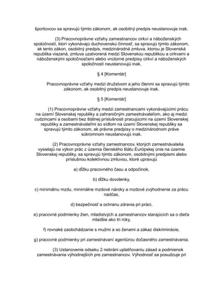 športovcov sa spravujú týmto zákonom, ak osobitný predpis neustanovuje inak.
(3) Pracovnoprávne vzťahy zamestnancov cirkví a náboženských
spoločností, ktorí vykonávajú duchovenskú činnosť, sa spravujú týmto zákonom,
ak tento zákon, osobitný predpis, medzinárodná zmluva, ktorou je Slovenská
republika viazaná, zmluva uzatvorená medzi Slovenskou republikou a cirkvami a
náboženskými spoločnosťami alebo vnútorné predpisy cirkví a náboženských
spoločností neustanovujú inak.
§ 4 [Komentár]
Pracovnoprávne vzťahy medzi družstvom a jeho členmi sa spravujú týmto
zákonom, ak osobitný predpis neustanovuje inak.
§ 5 [Komentár]
(1) Pracovnoprávne vzťahy medzi zamestnancami vykonávajúcimi prácu
na území Slovenskej republiky a zahraničným zamestnávateľom, ako aj medzi
cudzincami a osobami bez štátnej príslušnosti pracujúcimi na území Slovenskej
republiky a zamestnávateľmi so sídlom na území Slovenskej republiky sa
spravujú týmto zákonom, ak právne predpisy o medzinárodnom práve
súkromnom neustanovujú inak.
(2) Pracovnoprávne vzťahy zamestnancov, ktorých zamestnávatelia
vysielajú na výkon prác z územia členského štátu Európskej únie na územie
Slovenskej republiky, sa spravujú týmto zákonom, osobitnými predpismi alebo
príslušnou kolektívnou zmluvou, ktoré upravujú
a) dĺžku pracovného času a odpočinok,
b) dĺžku dovolenky,
c) minimálnu mzdu, minimálne mzdové nároky a mzdové zvýhodnenie za prácu
nadčas,
d) bezpečnosť a ochranu zdravia pri práci,
e) pracovné podmienky žien, mladistvých a zamestnancov starajúcich sa o dieťa
mladšie ako tri roky,
f) rovnaké zaobchádzanie s mužmi a so ženami a zákaz diskriminácie,
g) pracovné podmienky pri zamestnávaní agentúrou dočasného zamestnávania.
(3) Ustanovenie odseku 2 nebráni uplatňovaniu zásad a podmienok
zamestnávania výhodnejších pre zamestnancov. Výhodnosť sa posudzuje pri

 