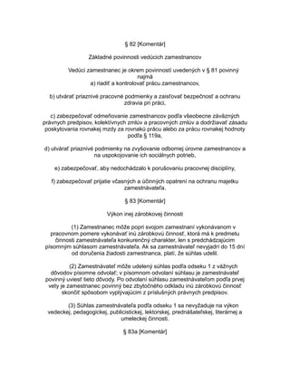 § 82 [Komentár]
Základné povinnosti vedúcich zamestnancov
Vedúci zamestnanec je okrem povinností uvedených v § 81 povinný
najmä
a) riadiť a kontrolovať prácu zamestnancov,
b) utvárať priaznivé pracovné podmienky a zaisťovať bezpečnosť a ochranu
zdravia pri práci,
c) zabezpečovať odmeňovanie zamestnancov podľa všeobecne záväzných
právnych predpisov, kolektívnych zmlúv a pracovných zmlúv a dodržiavať zásadu
poskytovania rovnakej mzdy za rovnakú prácu alebo za prácu rovnakej hodnoty
podľa § 119a,
d) utvárať priaznivé podmienky na zvyšovanie odbornej úrovne zamestnancov a
na uspokojovanie ich sociálnych potrieb,
e) zabezpečovať, aby nedochádzalo k porušovaniu pracovnej disciplíny,
f) zabezpečovať prijatie včasných a účinných opatrení na ochranu majetku
zamestnávateľa.
§ 83 [Komentár]
Výkon inej zárobkovej činnosti
(1) Zamestnanec môže popri svojom zamestnaní vykonávanom v
pracovnom pomere vykonávať inú zárobkovú činnosť, ktorá má k predmetu
činnosti zamestnávateľa konkurenčný charakter, len s predchádzajúcim
písomným súhlasom zamestnávateľa. Ak sa zamestnávateľ nevyjadrí do 15 dní
od doručenia žiadosti zamestnanca, platí, že súhlas udelil.
(2) Zamestnávateľ môže udelený súhlas podľa odseku 1 z vážnych
dôvodov písomne odvolať; v písomnom odvolaní súhlasu je zamestnávateľ
povinný uviesť tieto dôvody. Po odvolaní súhlasu zamestnávateľom podľa prvej
vety je zamestnanec povinný bez zbytočného odkladu inú zárobkovú činnosť
skončiť spôsobom vyplývajúcim z príslušných právnych predpisov.
(3) Súhlas zamestnávateľa podľa odseku 1 sa nevyžaduje na výkon
vedeckej, pedagogickej, publicistickej, lektorskej, prednášateľskej, literárnej a
umeleckej činnosti.
§ 83a [Komentár]

 