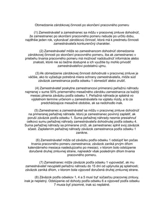 Obmedzenie zárobkovej činnosti po skončení pracovného pomeru
(1) Zamestnávateľ a zamestnanec sa môžu v pracovnej zmluve dohodnúť,
že zamestnanec po skončení pracovného pomeru nebude po určitú dobu,
najdlhšie jeden rok, vykonávať zárobkovú činnosť, ktorá má k predmetu činnosti
zamestnávateľa konkurenčný charakter.
(2) Zamestnávateľ môže so zamestnancom dohodnúť obmedzenie
zárobkovej činnosti po skončení pracovného pomeru, iba ak zamestnanec v
priebehu trvania pracovného pomeru má možnosť nadobudnúť informácie alebo
znalosti, ktoré nie sú bežne dostupné a ich využitie by mohlo privodiť
zamestnávateľovi podstatnú ujmu.
(3) Ak obmedzenie zárobkovej činnosti dohodnuté v pracovnej zmluve je
väčšie, ako to vyžaduje potrebná miera ochrany zamestnávateľa, môže súd
záväzok zamestnanca podľa odseku 1 obmedziť alebo zrušiť.
(4) Zamestnávateľ poskytne zamestnancovi primeranú peňažnú náhradu
najmenej v sume 50% priemerného mesačného zárobku zamestnanca za každý
mesiac plnenia záväzku podľa odseku 1. Peňažná náhrada je splatná vo
výplatnom termíne určenom u zamestnávateľa na výplatu mzdy, a to za
predchádzajúce mesačné obdobie, ak sa nedohodlo inak.
(5) Zamestnanec a zamestnávateľ sa môžu v pracovnej zmluve dohodnúť
na primeranej peňažnej náhrade, ktorú je zamestnanec povinný zaplatiť, ak
poruší záväzok podľa odseku 1. Suma peňažnej náhrady nesmie presiahnuť
celkovú sumu peňažnej náhrady zamestnávateľa dohodnutej podľa odseku 4.
Suma peňažnej náhrady sa primerane zníži, ak zamestnanec splnil svoj záväzok
sčasti. Zaplatením peňažnej náhrady záväzok zamestnanca podľa odseku 1
zanikne.
(6) Zamestnávateľ môže od záväzku podľa odseku 1 odstúpiť len počas
trvania pracovného pomeru zamestnanca; záväzok zaniká prvým dňom
kalendárneho mesiaca nasledujúceho po mesiaci, v ktorom bolo odstúpenie
doručené druhej zmluvnej strane, najneskôr však posledným dňom trvania
pracovného pomeru.
(7) Zamestnanec môže záväzok podľa odseku 1 vypovedať, ak mu
zamestnávateľ nevyplatil peňažnú náhradu do 15 dní od uplynutia jej splatnosti;
záväzok zaniká dňom, v ktorom bola výpoveď doručená druhej zmluvnej strane.
(8) Záväzok podľa odsekov 1, 4 a 5 musí byť súčasťou pracovnej zmluvy,
inak je neplatný. Odstúpenie od dohody podľa odseku 6 a výpoveď podľa odseku
7 musia byť písomné, inak sú neplatné.

 