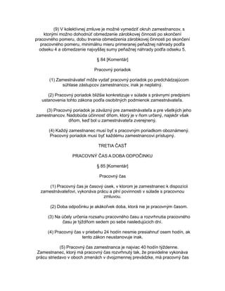 (9) V kolektívnej zmluve je možné vymedziť okruh zamestnancov, s
ktorými možno dohodnúť obmedzenie zárobkovej činnosti po skončení
pracovného pomeru, dobu trvania obmedzenia zárobkovej činnosti po skončení
pracovného pomeru, minimálnu mieru primeranej peňažnej náhrady podľa
odseku 4 a obmedzenie najvyššej sumy peňažnej náhrady podľa odseku 5.
§ 84 [Komentár]
Pracovný poriadok
(1) Zamestnávateľ môže vydať pracovný poriadok po predchádzajúcom
súhlase zástupcov zamestnancov, inak je neplatný.
(2) Pracovný poriadok bližšie konkretizuje v súlade s právnymi predpismi
ustanovenia tohto zákona podľa osobitných podmienok zamestnávateľa.
(3) Pracovný poriadok je záväzný pre zamestnávateľa a pre všetkých jeho
zamestnancov. Nadobúda účinnosť dňom, ktorý je v ňom určený, najskôr však
dňom, keď bol u zamestnávateľa zverejnený.
(4) Každý zamestnanec musí byť s pracovným poriadkom oboznámený.
Pracovný poriadok musí byť každému zamestnancovi prístupný.
TRETIA ČASŤ
PRACOVNÝ ČAS A DOBA ODPOČINKU
§ 85 [Komentár]
Pracovný čas
(1) Pracovný čas je časový úsek, v ktorom je zamestnanec k dispozícii
zamestnávateľovi, vykonáva prácu a plní povinnosti v súlade s pracovnou
zmluvou.
(2) Doba odpočinku je akákoľvek doba, ktorá nie je pracovným časom.
(3) Na účely určenia rozsahu pracovného času a rozvrhnutia pracovného
času je týždňom sedem po sebe nasledujúcich dní.
(4) Pracovný čas v priebehu 24 hodín nesmie presiahnuť osem hodín, ak
tento zákon neustanovuje inak.
(5) Pracovný čas zamestnanca je najviac 40 hodín týždenne.
Zamestnanec, ktorý má pracovný čas rozvrhnutý tak, že pravidelne vykonáva
prácu striedavo v oboch zmenách v dvojzmennej prevádzke, má pracovný čas

 