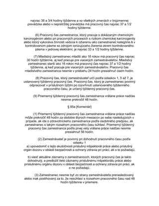najviac 38 a 3/4 hodiny týždenne a vo všetkých zmenách v trojzmennej
prevádzke alebo v nepretržitej prevádzke má pracovný čas najviac 37 a 1/2
hodiny týždenne.
(6) Pracovný čas zamestnanca, ktorý pracuje s dokázaným chemickým
karcinogénom alebo pri pracovných procesoch s rizikom chemickej karcinogenity
alebo ktorý vykonáva činnosti vedúce k ožiareniu ako zamestnanec kategórie A v
kontrolovanom pásme so zdrojom ionizujúceho žiarenia okrem kontrolovaného
pásma v jadrovej elektrárni, je najviac 33 a 1/2 hodiny týždenne.
(7) Mladistvý zamestnanec mladší ako 16 rokov má pracovný čas najviac
30 hodín týždenne, aj keď pracuje pre viacerých zamestnávateľov. Mladistvý
zamestnanec starší ako 16 rokov má pracovný čas najviac 37 a 1/2 hodiny
týždenne, aj keď pracuje pre viacerých zamestnávateľov. Pracovný čas
mladistvého zamestnanca nesmie v priebehu 24 hodín presiahnuť osem hodín.
(8) Pracovný čas, ktorý zamestnávateľ určí podľa odsekov 1, 5 až 7, je
ustanovený týždenný pracovný čas. Pracovný čas, ktorý je zamestnanec povinný
odpracovať v príslušnom týždni po rozvrhnutí ustanoveného týždenného
pracovného času, je určený týždenný pracovný čas.
(9) Priemerný týždenný pracovný čas zamestnanca vrátane práce nadčas
nesmie prekročiť 48 hodín.
§ 85a [Komentár]
(1) Priemerný týždenný pracovný čas zamestnanca vrátane práce nadčas
môže prekročiť 48 hodín za obdobie štyroch mesiacov po sebe nasledujúcich v
prípade, ak ide o zdravotníckeho zamestnanca podľa osobitného predpisu, ak
zamestnanec s takým rozsahom pracovného času súhlasí. Priemerný týždenný
pracovný čas zamestnanca podľa prvej vety vrátane práce nadčas nesmie
presiahnuť 56 hodín.
(2) Zamestnávateľ je povinný pri dohodnutí pracovného času podľa
odseku 1
a) upovedomiť o tejto skutočnosti príslušný inšpektorát práce alebo príslušný
orgán dozoru v oblasti bezpečnosti a ochrany zdravia pri práci, ak o to požiadajú,
b) viesť aktuálne záznamy o zamestnancoch, ktorých pracovný čas je takto
dohodnutý, a predložiť tieto záznamy príslušnému inšpektorátu práce alebo
príslušnému orgánu dozoru v oblasti bezpečnosti a ochrany zdravia pri práci, ak
o ne požiadajú.
(3) Zamestnanec nesmie byť zo strany zamestnávateľa prenasledovaný
alebo inak postihovaný za to, že nesúhlasí s rozsahom pracovného času nad 48
hodín týždenne v priemere.

 