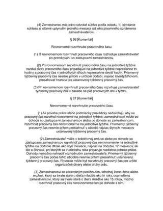 (4) Zamestnanec má právo odvolať súhlas podľa odseku 1; odvolanie
súhlasu je účinné uplynutím jedného mesiaca od jeho písomného oznámenia
zamestnávateľovi.
§ 86 [Komentár]
Rovnomerné rozvrhnutie pracovného času
(1) O rovnomernom rozvrhnutí pracovného času rozhoduje zamestnávateľ
po prerokovaní so zástupcami zamestnancov.
(2) Pri rovnomernom rozvrhnutí pracovného času na jednotlivé týždne
rozdiel dĺžky pracovného času pripadajúci na jednotlivé týždne nepresiahne tri
hodiny a pracovný čas v jednotlivých dňoch nepresiahne deväť hodín. Priemerný
týždenný pracovný čas nesmie pritom v určitom období, najviac štvortýždňovom,
presahovať hranicu pre ustanovený týždenný pracovný čas.
(3) Pri rovnomernom rozvrhnutí pracovného času rozvrhuje zamestnávateľ
týždenný pracovný čas v zásade na päť pracovných dní v týždni.
§ 87 [Komentár]
Nerovnomerné rozvrhnutie pracovného času
(1) Ak povaha práce alebo podmienky prevádzky nedovoľujú, aby sa
pracovný čas rozvrhol rovnomerne na jednotlivé týždne, zamestnávateľ môže po
dohode so zástupcami zamestnancov alebo po dohode so zamestnancom,
rozvrhnúť pracovný čas nerovnomerne na jednotlivé týždne. Priemerný týždenný
pracovný čas nesmie pritom presiahnuť v období najviac štyroch mesiacov
ustanovený týždenný pracovný čas.
(2) Zamestnávateľ môže v kolektívnej zmluve alebo po dohode so
zástupcami zamestnancov rozvrhnúť pracovný čas nerovnomerne na jednotlivé
týždne na obdobie dlhšie ako štyri mesiace, najviac na obdobie 12 mesiacov, ak
ide o činnosti, pri ktorých sa v priebehu roka prejavuje rozdielna potreba práce.
Dohodu nemožno nahradiť rozhodnutím zamestnávateľa. Priemerný týždenný
pracovný čas počas tohto obdobia nesmie pritom presiahnuť ustanovený
týždenný pracovný čas. Rovnako môže byť rozvrhnutý pracovný čas pre určité
organizačné útvary alebo druhy prác.
(3) Zamestnancovi so zdravotným postihnutím, tehotnej žene, žene alebo
mužovi, ktorý sa trvale stará o dieťa mladšie ako tri roky, osamelému
zamestnancovi, ktorý sa trvale stará o dieťa mladšie ako 15 rokov, možno
rozvrhnúť pracovný čas nerovnomerne len po dohode s ním.

 