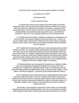 (4) Pracovný čas v priebehu 24 hodín nesmie presiahnuť 12 hodín.
(5) zrušený od 1.9.2007.
§ 87a [Komentár]
Konto pracovného času
(1) Konto pracovného času je spôsob nerovnomerného rozvrhnutia
pracovného času, ktorý zamestnávateľ môže zaviesť len kolektívnou zmluvou
alebo po dohode so zástupcami zamestnancov. Dohoda o zavedení konta
pracovného času musí byť písomná. Dohodu nemožno nahradiť rozhodnutím
zamestnávateľa. Na zavedenie konta pracovného času u zamestnanca
uvedeného v § 87 ods. 3 sa vyžaduje aj dohoda s týmto zamestnancom.
(2) V kolektívnej zmluve alebo v dohode so zástupcami zamestnancov sa
musí dohodnúť vyrovnávacie obdobie konta pracovného času, v ktorom sa
vyrovná rozdiel medzi ustanoveným týždenným pracovným časom a skutočne
odpracovaným časom zamestnanca; vyrovnávacie obdobie nesmie byť dlhšie
ako 30 mesiacov.
(3) Pri uplatňovaní konta pracovného času môže zamestnávateľ rozvrhnúť
pracovný čas tak, že v prípade väčšej potreby práce zamestnanec odpracuje
viac hodín, ako je jeho ustanovený týždenný pracovný čas (kladný účet konta
pracovného času), a v prípade menšej potreby práce zamestnanec odpracuje
menej hodín, ako je jeho ustanovený týždenný pracovný čas alebo prácu nebude
vykonávať vôbec (záporný účet konta pracovného času). Priemerný týždenný
pracovný čas vrátane kladného konta pracovného času a práce nadčas nesmie
presiahnuť 48 hodín v období najviac 12 mesiacov.
(4) Zamestnávateľ je povinný poskytnúť zamestnancovi základnú zložku
mzdy, ktorá zodpovedá ustanovenému týždennému pracovnému času
zamestnanca. Poskytovaním základnej zložky mzdy nie je dotknutá povinnosť
zamestnávateľa poskytovať ďalšie zložky mzdy, ak táto povinnosť vyplýva z tohto
zákona, osobitných predpisov, z pracovnej zmluvy alebo kolektívnej zmluvy.
(5) Pri uplatňovaní konta pracovného času je zamestnávateľ povinný viesť
účet konta pracovného času, na ktorom eviduje rozdiel medzi ustanoveným
týždenným pracovným časom a skutočne odpracovaným časom zamestnanca a
rozdiel medzi skutočne poskytnutou základnou zložkou mzdy podľa odseku 3 a
základnou zložkou mzdy, na ktorú by mal zamestnanec právo za skutočne
odpracovaný čas.
(6) Ak bola ku dňu skončenia pracovného pomeru alebo vyrovnávacieho
obdobia poskytnutá nižšia základná zložka mzdy, ako by zamestnancovi patrila
podľa odpracovaného času, zamestnávateľ je povinný zamestnancovi rozdiel

 
