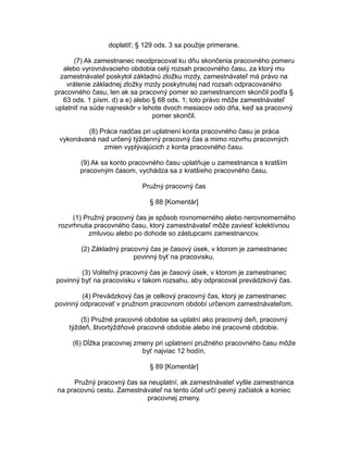 doplatiť; § 129 ods. 3 sa použije primerane.
(7) Ak zamestnanec neodpracoval ku dňu skončenia pracovného pomeru
alebo vyrovnávacieho obdobia celý rozsah pracovného času, za ktorý mu
zamestnávateľ poskytol základnú zložku mzdy, zamestnávateľ má právo na
vrátenie základnej zložky mzdy poskytnutej nad rozsah odpracovaného
pracovného času, len ak sa pracovný pomer so zamestnancom skončil podľa §
63 ods. 1 písm. d) a e) alebo § 68 ods. 1; toto právo môže zamestnávateľ
uplatniť na súde najneskôr v lehote dvoch mesiacov odo dňa, keď sa pracovný
pomer skončil.
(8) Práca nadčas pri uplatnení konta pracovného času je práca
vykonávaná nad určený týždenný pracovný čas a mimo rozvrhu pracovných
zmien vyplývajúcich z konta pracovného času.
(9) Ak sa konto pracovného času uplatňuje u zamestnanca s kratším
pracovným časom, vychádza sa z kratšieho pracovného času.
Pružný pracovný čas
§ 88 [Komentár]
(1) Pružný pracovný čas je spôsob rovnomerného alebo nerovnomerného
rozvrhnutia pracovného času, ktorý zamestnávateľ môže zaviesť kolektívnou
zmluvou alebo po dohode so zástupcami zamestnancov.
(2) Základný pracovný čas je časový úsek, v ktorom je zamestnanec
povinný byť na pracovisku.
(3) Voliteľný pracovný čas je časový úsek, v ktorom je zamestnanec
povinný byť na pracovisku v takom rozsahu, aby odpracoval prevádzkový čas.
(4) Prevádzkový čas je celkový pracovný čas, ktorý je zamestnanec
povinný odpracovať v pružnom pracovnom období určenom zamestnávateľom.
(5) Pružné pracovné obdobie sa uplatní ako pracovný deň, pracovný
týždeň, štvortýždňové pracovné obdobie alebo iné pracovné obdobie.
(6) Dĺžka pracovnej zmeny pri uplatnení pružného pracovného času môže
byť najviac 12 hodín.
§ 89 [Komentár]
Pružný pracovný čas sa neuplatní, ak zamestnávateľ vyšle zamestnanca
na pracovnú cestu. Zamestnávateľ na tento účel určí pevný začiatok a koniec
pracovnej zmeny.

 