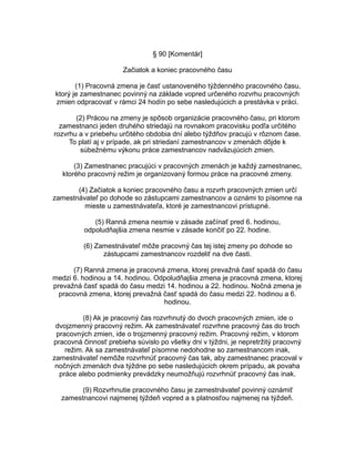 § 90 [Komentár]
Začiatok a koniec pracovného času
(1) Pracovná zmena je časť ustanoveného týždenného pracovného času,
ktorý je zamestnanec povinný na základe vopred určeného rozvrhu pracovných
zmien odpracovať v rámci 24 hodín po sebe nasledujúcich a prestávka v práci.
(2) Prácou na zmeny je spôsob organizácie pracovného času, pri ktorom
zamestnanci jeden druhého striedajú na rovnakom pracovisku podľa určitého
rozvrhu a v priebehu určitého obdobia dní alebo týždňov pracujú v rôznom čase.
To platí aj v prípade, ak pri striedaní zamestnancov v zmenách dôjde k
súbežnému výkonu práce zamestnancov nadväzujúcich zmien.
(3) Zamestnanec pracujúci v pracovných zmenách je každý zamestnanec,
ktorého pracovný režim je organizovaný formou práce na pracovné zmeny.
(4) Začiatok a koniec pracovného času a rozvrh pracovných zmien určí
zamestnávateľ po dohode so zástupcami zamestnancov a oznámi to písomne na
mieste u zamestnávateľa, ktoré je zamestnancovi prístupné.
(5) Ranná zmena nesmie v zásade začínať pred 6. hodinou,
odpoludňajšia zmena nesmie v zásade končiť po 22. hodine.
(6) Zamestnávateľ môže pracovný čas tej istej zmeny po dohode so
zástupcami zamestnancov rozdeliť na dve časti.
(7) Ranná zmena je pracovná zmena, ktorej prevažná časť spadá do času
medzi 6. hodinou a 14. hodinou. Odpoludňajšia zmena je pracovná zmena, ktorej
prevažná časť spadá do času medzi 14. hodinou a 22. hodinou. Nočná zmena je
pracovná zmena, ktorej prevažná časť spadá do času medzi 22. hodinou a 6.
hodinou.
(8) Ak je pracovný čas rozvrhnutý do dvoch pracovných zmien, ide o
dvojzmenný pracovný režim. Ak zamestnávateľ rozvrhne pracovný čas do troch
pracovných zmien, ide o trojzmenný pracovný režim. Pracovný režim, v ktorom
pracovná činnosť prebieha súvislo po všetky dni v týždni, je nepretržitý pracovný
režim. Ak sa zamestnávateľ písomne nedohodne so zamestnancom inak,
zamestnávateľ nemôže rozvrhnúť pracovný čas tak, aby zamestnanec pracoval v
nočných zmenách dva týždne po sebe nasledujúcich okrem prípadu, ak povaha
práce alebo podmienky prevádzky neumožňujú rozvrhnúť pracovný čas inak.
(9) Rozvrhnutie pracovného času je zamestnávateľ povinný oznámiť
zamestnancovi najmenej týždeň vopred a s platnosťou najmenej na týždeň.

 