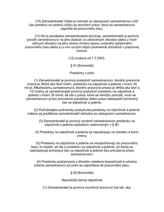 (10) Zamestnávateľ môže po dohode so zástupcami zamestnancov určiť
čas potrebný na osobnú očistu po skončení práce, ktorý sa zamestnancovi
započíta do pracovného času.
(11) Ak to prevádzka zamestnávateľa dovoľuje, zamestnávateľ je povinný
povoliť zamestnancovi na jeho žiadosť zo zdravotných dôvodov alebo z iných
vážnych dôvodov na jeho strane vhodnú úpravu určeného týždenného
pracovného času alebo ju s ním za tých istých podmienok dohodnúť v pracovnej
zmluve.
(12) zrušený od 1.7.2003.
§ 91 [Komentár]
Prestávky v práci
(1) Zamestnávateľ je povinný poskytnúť zamestnancovi, ktorého pracovná
zmena je dlhšia ako šesť hodín, prestávku na odpočinok a jedenie v trvaní 30
minút. Mladistvému zamestnancovi, ktorého pracovná zmena je dlhšia ako štyri a
1/2 hodiny, je zamestnávateľ povinný poskytnúť prestávku na odpočinok a
jedenie v trvaní 30 minút. Ak ide o práce, ktoré sa nemôžu prerušiť, musí sa
zamestnancovi aj bez prerušenia prevádzky alebo práce zabezpečiť primeraný
čas na odpočinok a jedenie.
(2) Podrobnejšie podmienky poskytnutia prestávky na odpočinok a jedenie
vrátane jej predĺženia zamestnávateľ dohodne so zástupcami zamestnancov.
(3) Zamestnávateľ je povinný oznámiť zamestnancom prestávku na
odpočinok a jedenie spôsobom ustanoveným v § 90.
(4) Prestávky na odpočinok a jedenie sa neposkytujú na začiatku a konci
zmeny.
(5) Prestávky na odpočinok a jedenie sa nezapočítavajú do pracovného
času; to neplatí, ak ide o prestávku na odpočinok a jedenie, pri ktorej sa
zabezpečuje primeraný čas na odpočinok a jedenie bez prerušenia práce
zamestnancom.
(6) Prestávka poskytovaná z dôvodov zaistenia bezpečnosti a ochrany
zdravia zamestnancov pri práci sa započítava do pracovného času.
§ 92 [Komentár]
Nepretržitý denný odpočinok
(1) Zamestnávateľ je povinný rozvrhnúť pracovný čas tak, aby

 