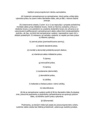 každom pracovnoprávnom nároku samostatne.
(4) Vyslaným zamestnancom je zamestnanec, ktorý počas určitej doby
vykonáva prácu na území iného členského štátu, ako je štát, v ktorom bežne
pracuje.
(5) Ustanovenia odseku 2 písm. b) a c) sa nepoužijú v prípade počiatočnej
montáže alebo prvej inštalácie tovaru, ktoré sú hlavnou súčasťou zmluvy o
dodávke tovaru a sú potrebné na uvedenie dodaného tovaru do užívania a sú
vykonávané kvalifikovanými zamestnancami alebo odborníkmi dodávateľského
podniku, ak čas, na ktorý bol zamestnanec vyslaný, nepresiahne osem dní v
období posledných 12 mesiacov od začiatku vyslania; to neplatí pre tieto práce:
a) hĺbenie (výkopy),
b) zemné práce (premiestňovanie zeminy),
c) vlastné stavebné práce,
d) montáž a demontáž prefabrikovaných dielcov,
e) interiérové alebo inštalačné práce,
f) úpravy,
g) renovačné práce,
h) opravy,
i) rozoberanie (demontáž),
j) demolačné práce,
k) údržba,
l) maliarske a čistiace práce v rámci údržby,
m) rekonštrukcie.
(6) Ak je zamestnanec vyslaný podľa § 58 do členského štátu Európskej
únie, pracovné podmienky a podmienky zamestnávania sa spravujú právom
štátu, na ktorého území prácu vykonáva.
§ 6 [Komentár]
Podmienky, za ktorých môže byť prijatý do pracovnoprávneho vzťahu
cudzinec alebo osoba bez štátnej príslušnosti, ustanovuje osobitný predpis.

 