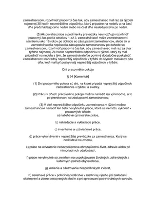 zamestnancom, rozvrhnúť pracovný čas tak, aby zamestnanec mal raz za týždeň
najmenej 35 hodín nepretržitého odpočinku, ktorý pripadne na nedeľu a na časť
dňa predchádzajúceho nedeli alebo na časť dňa nasledujúceho po nedeli.
(5) Ak povaha práce a podmienky prevádzky neumožňujú rozvrhnúť
pracovný čas podľa odsekov 1 až 3, zamestnávateľ môže zamestnancovi
staršiemu ako 18 rokov po dohode so zástupcami zamestnancov, alebo ak u
zamestnávateľa nepôsobia zástupcovia zamestnancov po dohode so
zamestnancom, rozvrhnúť pracovný čas tak, aby zamestnanec mal raz za dva
týždne najmenej 24 hodín nepretržitého odpočinku v týždni, ktorý by mal
pripadnúť na nedeľu s tým, že zamestnávateľ je povinný dodatočne poskytnúť
zamestnancovi náhradný nepretržitý odpočinok v týždni do štyroch mesiacov odo
dňa, keď mal byť poskytnutý nepretržitý odpočinok v týždni.
Dni pracovného pokoja
§ 94 [Komentár]
(1) Dni pracovného pokoja sú dni, na ktoré pripadá nepretržitý odpočinok
zamestnanca v týždni, a sviatky.
(2) Prácu v dňoch pracovného pokoja možno nariadiť len výnimočne, a to
po prerokovaní so zástupcami zamestnancov.
(3) V deň nepretržitého odpočinku zamestnanca v týždni možno
zamestnancovi nariadiť len tieto nevyhnutné práce, ktoré sa nemôžu vykonať v
pracovných dňoch:
a) naliehavé opravárske práce,
b) nakladacie a vykladacie práce,
c) inventúrne a uzávierkové práce,
d) práce vykonávané v nepretržitej prevádzke za zamestnanca, ktorý sa
nedostavil na zmenu,
e) práce na odvrátenie nebezpečenstva ohrozujúceho život, zdravie alebo pri
mimoriadnych udalostiach,
f) práce nevyhnutné so zreteľom na uspokojovanie životných, zdravotných a
kultúrnych potrieb obyvateľstva,
g) kŕmenie a ošetrovanie hospodárskych zvierat,
h) naliehavé práce v poľnohospodárstve v rastlinnej výrobe pri zakladaní,
ošetrovaní a zbere pestovaných plodín a pri spracovaní potravinárskych surovín.

 