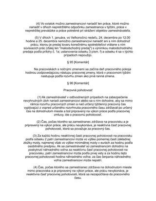 (4) Vo sviatok možno zamestnancovi nariadiť len práce, ktoré možno
nariadiť v dňoch nepretržitého odpočinku zamestnanca v týždni, práce v
nepretržitej prevádzke a práce potrebné pri strážení objektov zamestnávateľa.
(5) V dňoch 1. januára, vo Veľkonočnú nedeľu, 24. decembra po 12.00
hodine a 25. decembra nemožno zamestnancovi nariadiť ani s ním dohodnúť
prácu, ktorou je predaj tovaru konečnému spotrebiteľovi vrátane s ním
súvisiacich prác (ďalej len "maloobchodný predaj") s výnimkou maloobchodného
predaja podľa prílohy č. 1a; ustanovenia odseku 3 písm. f) a odseku 4 sa v týchto
prípadoch nepoužijú.
§ 95 [Komentár]
Na pracoviskách s nočnými zmenami sa začína deň pracovného pokoja
hodinou zodpovedajúcou nástupu pracovnej zmeny, ktorá v pracovnom týždni
nastupuje podľa rozvrhu zmien ako prvá ranná zmena.
§ 96 [Komentár]
Pracovná pohotovosť
(1) Ak zamestnávateľ v odôvodnených prípadoch na zabezpečenie
nevyhnutných úloh nariadi zamestnancovi alebo sa s ním dohodne, aby sa mimo
rámca rozvrhu pracovných zmien a nad určený týždenný pracovný čas
vyplývajúci z vopred určeného rozvrhnutia pracovného času zdržiaval po určený
čas na dohodnutom mieste a bol pripravený na výkon práce podľa pracovnej
zmluvy, ide o pracovnú pohotovosť.
(2) Čas, počas ktorého sa zamestnanec zdržiava na pracovisku a je
pripravený na výkon práce, ale prácu nevykonáva, je neaktívna časť pracovnej
pohotovosti, ktorá sa považuje za pracovný čas.
(3) Za každú hodinu neaktívnej časti pracovnej pohotovosti na pracovisku
podľa odseku 2 patrí zamestnancovi mzda vo výške pomernej časti základnej
zložky mzdy, najmenej však vo výške minimálnej mzdy v eurách za hodinu podľa
osobitného predpisu. Ak sa zamestnávateľ so zamestnancom dohodnú na
poskytnutí náhradného voľna za neaktívnu časť pracovnej pohotovosti na
pracovisku, patrí zamestnancovi mzda podľa prvej vety a za hodinu tejto
pracovnej pohotovosti hodina náhradného voľna; za čas čerpania náhradného
voľna zamestnancovi mzda nepatrí.
(4) Čas, počas ktorého sa zamestnanec zdržiava na dohodnutom mieste
mimo pracoviska a je pripravený na výkon práce, ale prácu nevykonáva, je
neaktívna časť pracovnej pohotovosti, ktorá sa nezapočítava do pracovného
času.

 