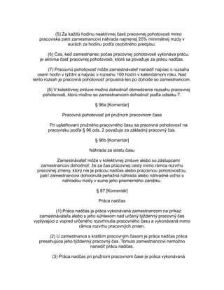 (5) Za každú hodinu neaktívnej časti pracovnej pohotovosti mimo
pracoviska patrí zamestnancovi náhrada najmenej 20% minimálnej mzdy v
eurách za hodinu podľa osobitného predpisu.
(6) Čas, keď zamestnanec počas pracovnej pohotovosti vykonáva prácu,
je aktívna časť pracovnej pohotovosti, ktorá sa považuje za prácu nadčas.
(7) Pracovnú pohotovosť môže zamestnávateľ nariadiť najviac v rozsahu
osem hodín v týždni a najviac v rozsahu 100 hodín v kalendárnom roku. Nad
tento rozsah je pracovná pohotovosť prípustná len po dohode so zamestnancom.
(8) V kolektívnej zmluve možno dohodnúť obmedzenie rozsahu pracovnej
pohotovosti, ktorú možno so zamestnancom dohodnúť podľa odseku 7.
§ 96a [Komentár]
Pracovná pohotovosť pri pružnom pracovnom čase
Pri uplatňovaní pružného pracovného času sa pracovná pohotovosť na
pracovisku podľa § 96 ods. 2 považuje za základný pracovný čas.
§ 96b [Komentár]
Náhrada za stratu času
Zamestnávateľ môže v kolektívnej zmluve alebo so zástupcami
zamestnancov dohodnúť, že za čas pracovnej cesty mimo rámca rozvrhu
pracovnej zmeny, ktorý nie je prácou nadčas alebo pracovnou pohotovosťou,
patrí zamestnancovi dohodnutá peňažná náhrada alebo náhradné voľno s
náhradou mzdy v sume jeho priemerného zárobku.
§ 97 [Komentár]
Práca nadčas
(1) Práca nadčas je práca vykonávaná zamestnancom na príkaz
zamestnávateľa alebo s jeho súhlasom nad určený týždenný pracovný čas
vyplývajúci z vopred určeného rozvrhnutia pracovného času a vykonávaná mimo
rámca rozvrhu pracovných zmien.
(2) U zamestnanca s kratším pracovným časom je práca nadčas práca
presahujúca jeho týždenný pracovný čas. Tomuto zamestnancovi nemožno
nariadiť prácu nadčas.
(3) Práca nadčas pri pružnom pracovnom čase je práca vykonávaná

 