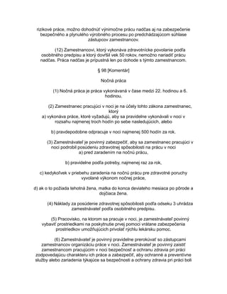 rizikové práce, možno dohodnúť výnimočne prácu nadčas aj na zabezpečenie
bezpečného a plynulého výrobného procesu po predchádzajúcom súhlase
zástupcov zamestnancov.
(12) Zamestnancovi, ktorý vykonáva zdravotnícke povolanie podľa
osobitného predpisu a ktorý dovŕšil vek 50 rokov, nemožno nariadiť prácu
nadčas. Práca nadčas je prípustná len po dohode s týmto zamestnancom.
§ 98 [Komentár]
Nočná práca
(1) Nočná práca je práca vykonávaná v čase medzi 22. hodinou a 6.
hodinou.
(2) Zamestnanec pracujúci v noci je na účely tohto zákona zamestnanec,
ktorý
a) vykonáva práce, ktoré vyžadujú, aby sa pravidelne vykonávali v noci v
rozsahu najmenej troch hodín po sebe nasledujúcich, alebo
b) pravdepodobne odpracuje v noci najmenej 500 hodín za rok.
(3) Zamestnávateľ je povinný zabezpečiť, aby sa zamestnanec pracujúci v
noci podrobil posúdeniu zdravotnej spôsobilosti na prácu v noci
a) pred zaradením na nočnú prácu,
b) pravidelne podľa potreby, najmenej raz za rok,
c) kedykoľvek v priebehu zaradenia na nočnú prácu pre zdravotné poruchy
vyvolané výkonom nočnej práce,
d) ak o to požiada tehotná žena, matka do konca deviateho mesiaca po pôrode a
dojčiaca žena.
(4) Náklady za posúdenie zdravotnej spôsobilosti podľa odseku 3 uhrádza
zamestnávateľ podľa osobitného predpisu.
(5) Pracovisko, na ktorom sa pracuje v noci, je zamestnávateľ povinný
vybaviť prostriedkami na poskytnutie prvej pomoci vrátane zabezpečenia
prostriedkov umožňujúcich privolať rýchlu lekársku pomoc.
(6) Zamestnávateľ je povinný pravidelne prerokúvať so zástupcami
zamestnancov organizáciu práce v noci. Zamestnávateľ je povinný zaistiť
zamestnancom pracujúcim v noci bezpečnosť a ochranu zdravia pri práci
zodpovedajúcu charakteru ich práce a zabezpečiť, aby ochranné a preventívne
služby alebo zariadenia týkajúce sa bezpečnosti a ochrany zdravia pri práci boli

 