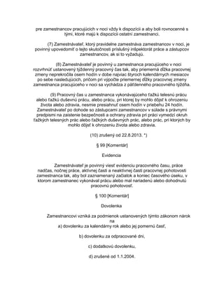 pre zamestnancov pracujúcich v noci vždy k dispozícii a aby boli rovnocenné s
tými, ktoré majú k dispozícii ostatní zamestnanci.
(7) Zamestnávateľ, ktorý pravidelne zamestnáva zamestnancov v noci, je
povinný upovedomiť o tejto skutočnosti príslušný inšpektorát práce a zástupcov
zamestnancov, ak si to vyžadujú.
(8) Zamestnávateľ je povinný u zamestnanca pracujúceho v noci
rozvrhnúť ustanovený týždenný pracovný čas tak, aby priemerná dĺžka pracovnej
zmeny neprekročila osem hodín v dobe najviac štyroch kalendárnych mesiacov
po sebe nasledujúcich, pričom pri výpočte priemernej dĺžky pracovnej zmeny
zamestnanca pracujúceho v noci sa vychádza z päťdenného pracovného týždňa.
(9) Pracovný čas u zamestnanca vykonávajúceho ťažkú telesnú prácu
alebo ťažkú duševnú prácu, alebo prácu, pri ktorej by mohlo dôjsť k ohrozeniu
života alebo zdravia, nesmie presiahnuť osem hodín v priebehu 24 hodín.
Zamestnávateľ po dohode so zástupcami zamestnancov v súlade s právnymi
predpismi na zaistenie bezpečnosti a ochrany zdravia pri práci vymedzí okruh
ťažkých telesných prác alebo ťažkých duševných prác, alebo prác, pri ktorých by
mohlo dôjsť k ohrozeniu života alebo zdravia.
(10) zrušený od 22.8.2013. *)
§ 99 [Komentár]
Evidencia
Zamestnávateľ je povinný viesť evidenciu pracovného času, práce
nadčas, nočnej práce, aktívnej časti a neaktívnej časti pracovnej pohotovosti
zamestnanca tak, aby bol zaznamenaný začiatok a koniec časového úseku, v
ktorom zamestnanec vykonával prácu alebo mal nariadenú alebo dohodnutú
pracovnú pohotovosť.
§ 100 [Komentár]
Dovolenka
Zamestnancovi vzniká za podmienok ustanovených týmto zákonom nárok
na
a) dovolenku za kalendárny rok alebo jej pomernú časť,
b) dovolenku za odpracované dni,
c) dodatkovú dovolenku,
d) zrušené od 1.1.2004.

 