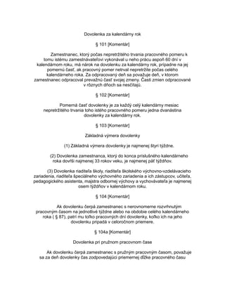 Dovolenka za kalendárny rok
§ 101 [Komentár]
Zamestnanec, ktorý počas nepretržitého trvania pracovného pomeru k
tomu istému zamestnávateľovi vykonával u neho prácu aspoň 60 dní v
kalendárnom roku, má nárok na dovolenku za kalendárny rok, prípadne na jej
pomernú časť, ak pracovný pomer netrval nepretržite počas celého
kalendárneho roka. Za odpracovaný deň sa považuje deň, v ktorom
zamestnanec odpracoval prevažnú časť svojej zmeny. Časti zmien odpracované
v rôznych dňoch sa nesčítajú.
§ 102 [Komentár]
Pomerná časť dovolenky je za každý celý kalendárny mesiac
nepretržitého trvania toho istého pracovného pomeru jedna dvanástina
dovolenky za kalendárny rok.
§ 103 [Komentár]
Základná výmera dovolenky
(1) Základná výmera dovolenky je najmenej štyri týždne.
(2) Dovolenka zamestnanca, ktorý do konca príslušného kalendárneho
roka dovŕši najmenej 33 rokov veku, je najmenej päť týždňov.
(3) Dovolenka riaditeľa školy, riaditeľa školského výchovno-vzdelávacieho
zariadenia, riaditeľa špeciálneho výchovného zariadenia a ich zástupcov, učiteľa,
pedagogického asistenta, majstra odbornej výchovy a vychovávateľa je najmenej
osem týždňov v kalendárnom roku.
§ 104 [Komentár]
Ak dovolenku čerpá zamestnanec s nerovnomerne rozvrhnutým
pracovným časom na jednotlivé týždne alebo na obdobie celého kalendárneho
roka ( § 87), patrí mu toľko pracovných dní dovolenky, koľko ich na jeho
dovolenku pripadá v celoročnom priemere.
§ 104a [Komentár]
Dovolenka pri pružnom pracovnom čase
Ak dovolenku čerpá zamestnanec s pružným pracovným časom, považuje
sa za deň dovolenky čas zodpovedajúci priemernej dĺžke pracovného času

 