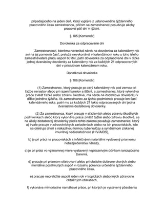 pripadajúceho na jeden deň, ktorý vyplýva z ustanoveného týždenného
pracovného času zamestnanca, pričom sa zamestnanec posudzuje akoby
pracoval päť dní v týždni.
§ 105 [Komentár]
Dovolenka za odpracované dni
Zamestnancovi, ktorému nevznikol nárok na dovolenku za kalendárny rok
ani na jej pomernú časť, pretože nevykonával v kalendárnom roku u toho istého
zamestnávateľa prácu aspoň 60 dní, patrí dovolenka za odpracované dni v dĺžke
jednej dvanástiny dovolenky za kalendárny rok za každých 21 odpracovaných
dní v príslušnom kalendárnom roku.
Dodatková dovolenka
§ 106 [Komentár]
(1) Zamestnanec, ktorý pracuje po celý kalendárny rok pod zemou pri
ťažbe nerastov alebo pri razení tunelov a štôlní, a zamestnanec, ktorý vykonáva
práce zvlášť ťažké alebo zdraviu škodlivé, má nárok na dodatkovú dovolenku v
dĺžke jedného týždňa. Ak zamestnanec za týchto podmienok pracuje len časť
kalendárneho roka, patrí mu za každých 21 takto odpracovaných dní jedna
dvanástina dodatkovej dovolenky.
(2) Za zamestnanca, ktorý pracuje v sťažených alebo zdraviu škodlivých
podmienkach alebo ktorý vykonáva práce zvlášť ťažké alebo zdraviu škodlivé, sa
na účely dodatkovej dovolenky podľa tohto zákona považuje zamestnanec, ktorý
a) trvale pracuje v zdravotníckych zariadeniach alebo na ich pracoviskách, kde
sa ošetrujú chorí s nákazlivou formou tuberkulózy a syndrómom získanej
imunitnej nedostatočnosti (HIV/AIDS),
b) je pri práci na pracoviskách s infekčnými materiálmi vystavený priamemu
nebezpečenstvu nákazy,
c) je pri práci vo významnej miere vystavený nepriaznivým účinkom ionizujúceho
žiarenia,
d) pracuje pri priamom ošetrovaní alebo pri obsluhe duševne chorých alebo
mentálne postihnutých aspoň v rozsahu polovice určeného týždenného
pracovného času,
e) pracuje nepretržite aspoň jeden rok v tropických alebo iných zdravotne
obťažných oblastiach,
f) vykonáva mimoriadne namáhavé práce, pri ktorých je vystavený pôsobeniu

 