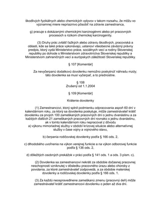 škodlivých fyzikálnych alebo chemických vplyvov v takom rozsahu, že môžu vo
významnej miere nepriaznivo pôsobiť na zdravie zamestnanca,
g) pracuje s dokázanými chemickými karcinogénmi alebo pri pracovných
procesoch s rizikom chemickej karcinogenity.
(3) Druhy prác zvlášť ťažkých alebo zdraviu škodlivých, pracoviská a
oblasti, kde sa také práce vykonávajú, ustanoví všeobecne záväzný právny
predpis, ktorý vydá Ministerstvo práce, sociálnych vecí a rodiny Slovenskej
republiky po dohode s Ministerstvom zdravotníctva Slovenskej republiky a
Ministerstvom zahraničných vecí a európskych záležitostí Slovenskej republiky.
§ 107 [Komentár]
Za nevyčerpanú dodatkovú dovolenku nemožno poskytnúť náhradu mzdy;
táto dovolenka sa musí vyčerpať, a to prednostne.
§ 108
Zrušený od 1.1.2004
§ 109 [Komentár]
Krátenie dovolenky
(1) Zamestnancovi, ktorý splnil podmienku odpracovania aspoň 60 dní v
kalendárnom roku, za ktorý sa dovolenka poskytuje, môže zamestnávateľ krátiť
dovolenku za prvých 100 zameškaných pracovných dní o jednu dvanástinu a za
každých ďalších 21 zameškaných pracovných dní rovnako o jednu dvanástinu,
ak v tomto kalendárnom roku nepracoval z dôvodu
a) výkonu mimoriadnej služby v období krízovej situácie alebo alternatívnej
služby v čase vojny a vojnového stavu,
b) čerpania rodičovskej dovolenky podľa § 166 ods. 2,
c) dlhodobého uvoľnenia na výkon verejnej funkcie a na výkon odborovej funkcie
podľa § 136 ods. 2,
d) dôležitých osobných prekážok v práci podľa § 141 ods. 1 a ods. 3 písm. c).
(2) Dovolenka sa zamestnancovi nekráti za obdobie dočasnej pracovnej
neschopnosti vzniknutej v dôsledku pracovného úrazu alebo choroby z
povolania, za ktoré zamestnávateľ zodpovedá, a za obdobie materskej
dovolenky a rodičovskej dovolenky podľa § 166 ods. 1.
(3) Za každú neospravedlnene zameškanú zmenu (pracovný deň) môže
zamestnávateľ krátiť zamestnancovi dovolenku o jeden až dva dni.

 