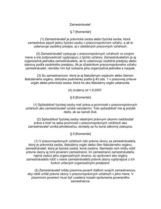 Zamestnávateľ
§ 7 [Komentár]
(1) Zamestnávateľ je právnická osoba alebo fyzická osoba, ktorá
zamestnáva aspoň jednu fyzickú osobu v pracovnoprávnom vzťahu, a ak to
ustanovuje osobitný predpis, aj v obdobných pracovných vzťahoch.
(2) Zamestnávateľ vystupuje v pracovnoprávnych vzťahoch vo svojom
mene a má zodpovednosť vyplývajúcu z týchto vzťahov. Zamestnávateľom je aj
organizačná jednotka zamestnávateľa, ak to ustanovujú osobitné predpisy alebo
stanovy podľa osobitného predpisu. Ak je účastníkom pracovnoprávneho vzťahu
zamestnávateľ, nemôže ním byť súčasne jeho organizačná jednotka a naopak.
(3) So zamestnancom, ktorý je aj štatutárnym orgánom alebo členom
štatutárneho orgánu, dohodne podmienky podľa § 43 ods. 1 v pracovnej zmluve
orgán alebo právnická osoba, ktorá ho ako štatutárny orgán ustanovila.
(4) zrušený od 1.9.2007.
§ 8 [Komentár]
(1) Spôsobilosť fyzickej osoby mať práva a povinnosti v pracovnoprávnych
vzťahoch ako zamestnávateľ vzniká narodením. Túto spôsobilosť má aj počaté
dieťa, ak sa narodí živé.
(2) Spôsobilosť fyzickej osoby vlastnými právnymi úkonmi nadobúdať
práva a brať na seba povinnosti v pracovnoprávnych vzťahoch ako
zamestnávateľ vzniká plnoletosťou; dovtedy za ňu koná zákonný zástupca.
§ 9 [Komentár]
(1) V pracovnoprávnych vzťahoch robí právne úkony za zamestnávateľa,
ktorý je právnická osoba, štatutárny orgán alebo člen štatutárneho orgánu;
zamestnávateľ, ktorý je fyzická osoba, koná osobne. Namiesto nich môžu robiť
právne úkony aj nimi poverení zamestnanci. Iní zamestnanci zamestnávateľa,
najmä vedúci jeho organizačných útvarov, sú oprávnení ako orgány
zamestnávateľa robiť v mene zamestnávateľa právne úkony vyplývajúce z ich
funkcií určených organizačnými predpismi.
(2) Zamestnávateľ môže písomne poveriť ďalších svojich zamestnancov,
aby robili určité právne úkony v pracovnoprávnych vzťahoch v jeho mene. V
písomnom poverení musí byť uvedený rozsah oprávnenia povereného
zamestnanca.

 