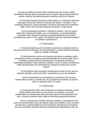 viac ako dva týždne, ak tento zákon neustanovuje inak. Ak ide o vážne
prevádzkové dôvody, ktoré sa zamestnancom oznámia najmenej šesť mesiacov
vopred, môže byť hromadné čerpanie dovolenky určené na tri týždne.
(4) Hromadné čerpanie dovolenky podľa odseku 2 v umeleckých súboroch
z povolania nesmie byť určené na viac ako štyri týždne. V divadle a v inej
umeleckej ustanovizni, ktorej predmetom činnosti je interpretovanie hudobného
diela, možno určiť hromadné čerpanie dovolenky v celej výmere.
(5) Ak sa poskytuje dovolenka v niekoľkých častiach, musí byť aspoň
jedna časť najmenej dva týždne, ak sa zamestnanec so zamestnávateľom
nedohodne inak. Čerpanie dovolenky je zamestnávateľ povinný oznámiť
zamestnancovi aspoň 14 dní vopred. Toto obdobie môže byť výnimočne skrátené
so súhlasom zamestnanca.
§ 112 [Komentár]
(1) Zamestnávateľ je povinný nahradiť zamestnancovi náklady, ktoré mu
bez jeho zavinenia vznikli preto, že zamestnávateľ mu zmenil čerpanie dovolenky
alebo ho odvolal z dovolenky.
(2) Zamestnávateľ nesmie určiť čerpanie dovolenky na obdobie, keď je
zamestnanec uznaný za dočasne práceneschopného pre chorobu alebo úraz, a
na obdobie, počas ktorého je zamestnanec na materskej dovolenke a
rodičovskej dovolenke. Počas ostatných prekážok v práci na strane zamestnanca
môže zamestnávateľ určiť zamestnancovi čerpanie dovolenky len na jeho
žiadosť.
(3) Ak pripadne počas dovolenky zamestnanca sviatok na deň, ktorý je
inak jeho obvyklým pracovným dňom, nezapočítava sa mu do dovolenky.
(4) Ak zamestnávateľ určí zamestnancovi náhradné voľno za prácu
nadčas alebo za prácu vo sviatok tak, že by pripadlo do dovolenky, je povinný
určiť mu náhradné voľno na iný deň.
§ 113 [Komentár]
(1) Zamestnávateľ môže určiť zamestnancovi čerpanie dovolenky, aj keď
dosiaľ nesplnil podmienky na vznik nároku na dovolenku, ak možno
predpokladať, že zamestnanec tieto podmienky splní do konca kalendárneho
roka, v ktorom dovolenku čerpá, alebo do skončenia pracovného pomeru.
(2) Ak si zamestnanec nemôže vyčerpať dovolenku v kalendárnom roku
preto, že zamestnávateľ neurčí jej čerpanie, alebo pre prekážky v práci na strane
zamestnanca, zamestnávateľ je povinný poskytnúť zamestnancovi dovolenku
tak, aby sa skončila najneskôr do konca nasledujúceho kalendárneho roka. Ak

 