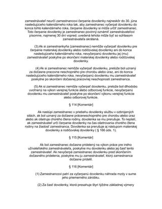 zamestnávateľ neurčí zamestnancovi čerpanie dovolenky najneskôr do 30. júna
nasledujúceho kalendárneho roka tak, aby zamestnanec vyčerpal dovolenku do
konca tohto kalendárneho roka, čerpanie dovolenky si môže určiť zamestnanec.
Toto čerpanie dovolenky je zamestnanec povinný oznámiť zamestnávateľovi
písomne, najmenej 30 dní vopred; uvedená lehota môže byť so súhlasom
zamestnávateľa skrátená.
(3) Ak si zamestnankyňa (zamestnanec) nemôže vyčerpať dovolenku pre
čerpanie materskej dovolenky alebo rodičovskej dovolenky ani do konca
nasledujúceho kalendárneho roka, nevyčerpanú dovolenku jej (mu)
zamestnávateľ poskytne po skončení materskej dovolenky alebo rodičovskej
dovolenky.
(4) Ak si zamestnanec nemôže vyčerpať dovolenku, pretože bol uznaný
za dočasne pracovne neschopného pre chorobu alebo úraz, ani do konca
nasledujúceho kalendárneho roka, nevyčerpanú dovolenku mu zamestnávateľ
poskytne po skončení dočasnej pracovnej neschopnosti zamestnanca.
(5) Ak si zamestnanec nemôže vyčerpať dovolenku, pretože bol dlhodobo
uvoľnený na výkon verejnej funkcie alebo odborovej funkcie, nevyčerpanú
dovolenku mu zamestnávateľ poskytne po skončení výkonu verejnej funkcie
alebo odborovej funkcie.
§ 114 [Komentár]
Ak nastúpi zamestnanec v priebehu dovolenky službu v ozbrojených
silách, ak bol uznaný za dočasne práceneschopného pre chorobu alebo úraz
alebo ak ošetruje chorého člena rodiny, dovolenka sa mu prerušuje. To neplatí,
ak zamestnávateľ určí čerpanie dovolenky na čas ošetrovania chorého člena
rodiny na žiadosť zamestnanca. Dovolenka sa prerušuje aj nástupom materskej
dovolenky a rodičovskej dovolenky ( § 166 ods. 1).
§ 115 [Komentár]
Ak bol zamestnanec dočasne pridelený na výkon práce pre iného
užívateľského zamestnávateľa, poskytne mu dovolenku alebo jej časť tento
zamestnávateľ. Ak nevyčerpá zamestnanec dovolenku pred skončením
dočasného pridelenia, poskytne mu ju zamestnávateľ, ktorý zamestnanca
dočasne pridelil.
§ 116 [Komentár]
(1) Zamestnancovi patrí za vyčerpanú dovolenku náhrada mzdy v sume
jeho priemerného zárobku.
(2) Za časť dovolenky, ktorá presahuje štyri týždne základnej výmery

 