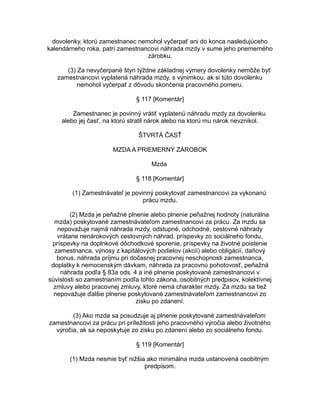 dovolenky, ktorú zamestnanec nemohol vyčerpať ani do konca nasledujúceho
kalendárneho roka, patrí zamestnancovi náhrada mzdy v sume jeho priemerného
zárobku.
(3) Za nevyčerpané štyri týždne základnej výmery dovolenky nemôže byť
zamestnancovi vyplatená náhrada mzdy, s výnimkou, ak si túto dovolenku
nemohol vyčerpať z dôvodu skončenia pracovného pomeru.
§ 117 [Komentár]
Zamestnanec je povinný vrátiť vyplatenú náhradu mzdy za dovolenku
alebo jej časť, na ktorú stratil nárok alebo na ktorú mu nárok nevznikol.
ŠTVRTÁ ČASŤ
MZDA A PRIEMERNÝ ZÁROBOK
Mzda
§ 118 [Komentár]
(1) Zamestnávateľ je povinný poskytovať zamestnancovi za vykonanú
prácu mzdu.
(2) Mzda je peňažné plnenie alebo plnenie peňažnej hodnoty (naturálna
mzda) poskytované zamestnávateľom zamestnancovi za prácu. Za mzdu sa
nepovažuje najmä náhrada mzdy, odstupné, odchodné, cestovné náhrady
vrátane nenárokových cestovných náhrad, príspevky zo sociálneho fondu,
príspevky na doplnkové dôchodkové sporenie, príspevky na životné poistenie
zamestnanca, výnosy z kapitálových podielov (akcií) alebo obligácií, daňový
bonus, náhrada príjmu pri dočasnej pracovnej neschopnosti zamestnanca,
doplatky k nemocenským dávkam, náhrada za pracovnú pohotovosť, peňažná
náhrada podľa § 83a ods. 4 a iné plnenie poskytované zamestnancovi v
súvislosti so zamestnaním podľa tohto zákona, osobitných predpisov, kolektívnej
zmluvy alebo pracovnej zmluvy, ktoré nemá charakter mzdy. Za mzdu sa tiež
nepovažuje ďalšie plnenie poskytované zamestnávateľom zamestnancovi zo
zisku po zdanení.
(3) Ako mzda sa posudzuje aj plnenie poskytované zamestnávateľom
zamestnancovi za prácu pri príležitosti jeho pracovného výročia alebo životného
výročia, ak sa neposkytuje zo zisku po zdanení alebo zo sociálneho fondu.
§ 119 [Komentár]
(1) Mzda nesmie byť nižšia ako minimálna mzda ustanovená osobitným
predpisom.

 