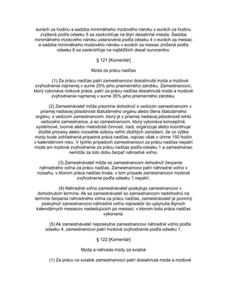 eurách za hodinu a sadzba minimálneho mzdového nároku v eurách za hodinu
zvýšená podľa odseku 5 sa zaokrúhľuje na štyri desatinné miesta. Sadzba
minimálneho mzdového nároku ustanovená podľa odseku 4 v eurách za mesiac
a sadzba minimálneho mzdového nároku v eurách za mesiac znížená podľa
odseku 6 sa zaokrúhľuje na najbližších desať eurocentov.
§ 121 [Komentár]
Mzda za prácu nadčas
(1) Za prácu nadčas patrí zamestnancovi dosiahnutá mzda a mzdové
zvýhodnenie najmenej v sume 25% jeho priemerného zárobku. Zamestnancovi,
ktorý vykonáva rizikové práce, patrí za prácu nadčas dosiahnutá mzda a mzdové
zvýhodnenie najmenej v sume 35% jeho priemerného zárobku.
(2) Zamestnávateľ môže písomne dohodnúť s vedúcim zamestnancom v
priamej riadiacej pôsobnosti štatutárneho orgánu alebo člena štatutárneho
orgánu, s vedúcim zamestnancom, ktorý je v priamej riadiacej pôsobnosti tohto
vedúceho zamestnanca, a so zamestnancom, ktorý vykonáva koncepčné,
systémové, tvorivé alebo metodické činnosti, riadi, organizuje alebo koordinuje
zložité procesy alebo rozsiahle súbory veľmi zložitých zariadení, že vo výške
mzdy bude zohľadnená prípadná práca nadčas, najviac však v úhrne 150 hodín
v kalendárnom roku. V týchto prípadoch zamestnancovi za prácu nadčas nepatrí
mzda ani mzdové zvýhodnenie za prácu nadčas podľa odseku 1 a zamestnanec
nemôže za túto dobu čerpať náhradné voľno.
(3) Zamestnávateľ môže so zamestnancom dohodnúť čerpanie
náhradného voľna za prácu nadčas. Zamestnancovi patrí náhradné voľno v
rozsahu, v ktorom práca nadčas trvala; v tom prípade zamestnancovi mzdové
zvýhodnenie podľa odseku 1 nepatrí.
(4) Náhradné voľno zamestnávateľ poskytuje zamestnancovi v
dohodnutom termíne. Ak sa zamestnávateľ so zamestnancom nedohodnú na
termíne čerpania náhradného voľna za prácu nadčas, zamestnávateľ je povinný
poskytnúť zamestnancovi náhradné voľno najneskôr do uplynutia štyroch
kalendárnych mesiacov nasledujúcich po mesiaci, v ktorom bola práca nadčas
vykonaná.
(5) Ak zamestnávateľ neposkytne zamestnancovi náhradné voľno podľa
odseku 4, zamestnancovi patrí mzdové zvýhodnenie podľa odseku 1.
§ 122 [Komentár]
Mzda a náhrada mzdy za sviatok
(1) Za prácu vo sviatok zamestnancovi patrí dosiahnutá mzda a mzdové

 