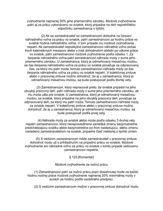 zvýhodnenie najmenej 50% jeho priemerného zárobku. Mzdové zvýhodnenie
patrí aj za prácu vykonávanú vo sviatok, ktorý pripadne na deň nepretržitého
odpočinku zamestnanca v týždni.
(2) Ak sa zamestnávateľ so zamestnancom dohodne na čerpaní
náhradného voľna za prácu vo sviatok, patrí zamestnancovi za hodinu práce vo
sviatok hodina náhradného voľna. V tom prípade mu mzdové zvýhodnenie
nepatrí. Ak zamestnávateľ neposkytne zamestnancovi náhradné voľno počas
troch kalendárnych mesiacov alebo v inak dohodnutom období po výkone práce
vo sviatok, patrí zamestnancovi mzdové zvýhodnenie podľa odseku 1. Za
čerpanie náhradného voľna patrí zamestnancovi náhrada mzdy v sume jeho
priemerného zárobku. U zamestnanca, ktorý je odmeňovaný mesačnou mzdou,
sa čas čerpania náhradného voľna za prácu vo sviatok považuje za odpracovaný
čas, za ktorý mu patrí mzda; tomuto zamestnancovi náhrada mzdy za čas
čerpania náhradného voľna za prácu vo sviatok nepatrí. V kolektívnej zmluve
alebo v pracovnej zmluve možno dohodnúť, že aj u zamestnanca, ktorý je
odmeňovaný mesačnou mzdou, sa bude postupovať podľa štvrtej vety.
(3) Zamestnancovi, ktorý nepracoval preto, že sviatok pripadol na jeho
obvyklý pracovný deň, patrí náhrada mzdy v sume jeho priemerného zárobku, ak
mu mzda ušla pre sviatok. U zamestnanca, ktorý je odmeňovaný mesačnou
mzdou, sa sviatok, ktorý pripadne na jeho obvyklý pracovný deň, považuje za
odpracovaný deň, za ktorý mu patrí mzda. Tomuto zamestnancovi náhrada mzdy
za sviatok nepatrí. V kolektívnej zmluve alebo v pracovnej zmluve možno
dohodnúť, že aj u zamestnanca, ktorý je odmeňovaný mesačnou mzdou, sa
bude postupovať podľa prvej vety.
(4) Náhrada mzdy za sviatok alebo mzda podľa odseku 3 druhej vety
nepatrí zamestnancovi, ktorý neospravedlnene zamešká zmenu bezprostredne
predchádzajúcu sviatku alebo bezprostredne po ňom nasledujúcu, alebo zmenu
nariadenú zamestnávateľom na sviatok, prípadne časť niektorej z týchto zmien.
(5) S vedúcim zamestnancom môže zamestnávateľ v pracovnej zmluve
dohodnúť mzdu už s prihliadnutím na prípadnú prácu vo sviatok. Mzdové
zvýhodnenie ani náhradné voľno za prácu vo sviatok v tomto prípade vedúcemu
zamestnancovi nepatria.
§ 123 [Komentár]
Mzdové zvýhodnenie za nočnú prácu
(1) Zamestnancovi patrí za nočnú prácu popri dosiahnutej mzde za každú
hodinu nočnej práce mzdové zvýhodnenie najmenej 20% minimálnej mzdy v
eurách za hodinu podľa osobitného predpisu.
(2) S vedúcim zamestnancom možno v pracovnej zmluve dohodnúť mzdu

 