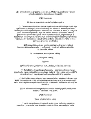 už s prihliadnutím na prípadnú nočnú prácu. Mzdové zvýhodnenie v takom
prípade vedúcemu zamestnancovi nepatrí.
§ 124 [Komentár]
Mzdová kompenzácia za sťažený výkon práce
(1) Zamestnancovi patrí mzdová kompenzácia za sťažený výkon práce pri
vykonávaní pracovných činností uvedených v odseku 2, ak tieto pracovné
činnosti príslušný orgán verejného zdravotníctva zaradil do 3. alebo 4. kategórie
podľa osobitného predpisu, a pri ich výkone intenzita pôsobenia faktorov
pracovného prostredia napriek vykonaným technickým, organizačným a
špecifickým ochranným a preventívnym opatreniam podľa osobitných predpisov
vyžaduje, aby zamestnanec používal na zníženie zdravotného rizika osobné
ochranné pracovné prostriedky.
(2) Pracovné činnosti, pri ktorých patrí zamestnancovi mzdová
kompenzácia podľa odseku 1, sú činnosti v prostredí, v ktorom pôsobia
a) chemické faktory,
b) karcinogénne a mutagénne faktory,
c) biologické faktory,
d) prach,
e) fyzikálne faktory (napríklad hluk, vibrácie, ionizujúce žiarenie).
(3) Za každú hodinu práce podľa odseku 1 patrí zamestnancovi popri
dosiahnutej mzde mzdová kompenzácia za sťažený výkon práce najmenej 20%
minimálnej mzdy v eurách za hodinu podľa osobitného predpisu.
(4) Mzdovú kompenzáciu možno poskytovať aj pri pôsobení iných vplyvov,
ktoré zamestnancovi prácu sťažujú alebo zamestnanca negatívne ovplyvňujú
alebo pri nižšej intenzite pôsobenia faktorov pracovného prostredia uvedených v
odseku 2.
(5) Pri dohodnutí mzdovej kompenzácie za sťažený výkon práce podľa
odseku 4 sa odsek 3 neuplatní.
§ 125 [Komentár]
Mzda pri výkone inej práce
(1) Ak je zamestnanec preradený na inú prácu z dôvodu ohrozenia
chorobou z povolania, karanténneho opatrenia, ktoré sa mu uložilo podľa

 