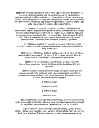 osobitných predpisov, odvrátenia mimoriadnej udalosti alebo na zmiernenie jej
bezprostredných následkov a ak po preradení dosiahne v prepočte na
odpracovanú hodinu nižšiu mzdu ako pri výkone práce podľa pracovnej zmluvy,
patrí mu doplatok najmenej do sumy jeho priemerného zárobku, ktorý dosahoval
pred preradením. Doplatok sa poskytuje počas preradenia, najdlhšie počas 12 po
sebe nasledujúcich mesiacov odo dňa preradenia.
(2) Doplatok pri ohrození chorobou z povolania patrí aj vtedy, ak
zamestnanec nastúpi do pracovného pomeru k inému zamestnávateľovi, pretože
pre neho doterajší zamestnávateľ nemá inú vhodnú prácu. Doplatok poskytuje
zamestnancovi zamestnávateľ, ktorý ho zamestnáva v čase, po ktorý doplatok
patrí. Náklady na doplatok tomuto zamestnávateľovi je povinný uhradiť
zamestnávateľ, u ktorého vzniklo ohrozenie chorobou z povolania.
(3) Náklady na doplatok pri karanténnom opatrení uloženom podľa
osobitných predpisov uhradí orgán verejného zdravotníctva zamestnávateľovi,
ktorý ho poskytol.
(4) Súčasťou nákladov na doplatok podľa odsekov 2 a 3 sú aj odvody do
poistných fondov a príspevky na starobné dôchodkové sporenie, ktoré je
zamestnávateľ povinný platiť podľa osobitných predpisov.
(5) Nárok na úhradu uplatní zamestnávateľ u orgánu verejného
zdravotníctva v písomnej žiadosti do 30 dní od skončenia karanténneho
opatrenia.
(6) Orgán verejného zdravotníctva náklady na doplatok neuhradí, ak k
uloženiu karanténneho opatrenia prišlo v priamej súvislosti s porušením
povinností zamestnávateľa na predchádzanie vzniku a šírenia prenosných
ochorení a na obmedzenie ich výskytu.
§ 126 [Komentár]
Zrušený od 1.9.2007
§ 127 [Komentár]
Naturálna mzda
(1) Zamestnancovi možno poskytovať časť mzdy, s výnimkou minimálnej
mzdy, formou naturálnej mzdy. Naturálnu mzdu môže zamestnávateľ poskytovať
len so súhlasom zamestnanca a za podmienok s ním dohodnutých.
(2) Ako naturálnu mzdu možno poskytovať výrobky, výkony, práce a
služby. Poskytovanie naturálnej mzdy vo forme liehovín alebo iných návykových
látok nie je dovolené. Zľava na cestovnom pre zamestnanca dopravcu sa

 