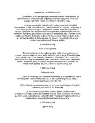 nepovažuje za naturálnu mzdu.
(3) Naturálna mzda sa vyjadruje v peňažnej forme v cenách tovaru od
výrobcu alebo v cenách služieb od poskytovateľa služieb podľa cenového
predpisu platného v čase poskytovania naturálnej mzdy.
(4) Ak zamestnávateľ v rámci svojich priestorov zriadil obchodné
zariadenia na predaj tovaru alebo na poskytovanie služieb, nesmie zamestnanca
nútiť, aby v týchto obchodných zariadeniach kupoval tovar alebo využíval ich
služby. V prípade, že z dôvodov odlúčenosti prevádzky nemožno používať iné
obchodné zariadenia, je zamestnávateľ povinný zabezpečiť, aby sa predaj tovaru
alebo poskytovanie služieb nevyužívali na dosahovanie vlastného zisku alebo
aby sa tovar predával a služby poskytovali za ceny v mieste obvyklé v čase
predaja tovaru alebo poskytovania služieb.
§ 128 [Komentár]
Mzda v cudzej mene
Zamestnancovi s miestom výkonu práce podľa pracovnej zmluvy v
cudzine možno poskytovať mzdu alebo jej časť v cudzej mene. Prepočet výšky
mzdy v eurách na cudziu menu sa vykonáva podľa referenčného výmenného
kurzu určeného a vyhláseného Európskou centrálnou bankou alebo Národnou
bankou Slovenska, ktorý je platný v deň predchádzajúci dňu určenému na
výplatu mzdy podľa § 130 ods. 2 alebo v iný dohodnutý deň.
§ 129 [Komentár]
Splatnosť mzdy
(1) Mzda je splatná pozadu za mesačné obdobie, a to najneskôr do konca
nasledujúceho kalendárneho mesiaca, ak sa v kolektívnej zmluve alebo v
pracovnej zmluve nedohodlo inak.
(2) Na žiadosť zamestnanca musí mu byť mzda splatná počas dovolenky
vyplatená pred nastúpením dovolenky.
(3) Pri skončení pracovného pomeru vyplatí zamestnávateľ
zamestnancovi mzdu splatnú za mesačné obdobie v deň skončenia pracovného
pomeru, ak sa nedohodli inak, najneskôr však v najbližšom výplatnom termíne
nasledujúcom po dni skončenia pracovného pomeru.
§ 130 [Komentár]
Výplata mzdy

 