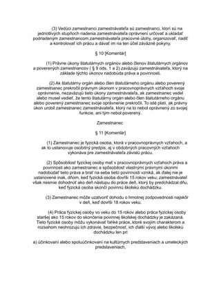 (3) Vedúci zamestnanci zamestnávateľa sú zamestnanci, ktorí sú na
jednotlivých stupňoch riadenia zamestnávateľa oprávnení určovať a ukladať
podriadeným zamestnancom zamestnávateľa pracovné úlohy, organizovať, riadiť
a kontrolovať ich prácu a dávať im na ten účel záväzné pokyny.
§ 10 [Komentár]
(1) Právne úkony štatutárnych orgánov alebo členov štatutárnych orgánov
a poverených zamestnancov ( § 9 ods. 1 a 2) zaväzujú zamestnávateľa, ktorý na
základe týchto úkonov nadobúda práva a povinnosti.
(2) Ak štatutárny orgán alebo člen štatutárneho orgánu alebo poverený
zamestnanec prekročil právnym úkonom v pracovnoprávnych vzťahoch svoje
oprávnenie, nezaväzujú tieto úkony zamestnávateľa, ak zamestnanec vedel
alebo musel vedieť, že tento štatutárny orgán alebo člen štatutárneho orgánu
alebo poverený zamestnanec svoje oprávnenie prekročil. To isté platí, ak právny
úkon urobil zamestnanec zamestnávateľa, ktorý na to nebol oprávnený zo svojej
funkcie, ani tým nebol poverený.
Zamestnanec
§ 11 [Komentár]
(1) Zamestnanec je fyzická osoba, ktorá v pracovnoprávnych vzťahoch, a
ak to ustanovuje osobitný predpis, aj v obdobných pracovných vzťahoch
vykonáva pre zamestnávateľa závislú prácu.
(2) Spôsobilosť fyzickej osoby mať v pracovnoprávnych vzťahoch práva a
povinnosti ako zamestnanec a spôsobilosť vlastnými právnymi úkonmi
nadobúdať tieto práva a brať na seba tieto povinnosti vzniká, ak ďalej nie je
ustanovené inak, dňom, keď fyzická osoba dovŕši 15 rokov veku; zamestnávateľ
však nesmie dohodnúť ako deň nástupu do práce deň, ktorý by predchádzal dňu,
keď fyzická osoba skončí povinnú školskú dochádzku.
(3) Zamestnanec môže uzatvoriť dohodu o hmotnej zodpovednosti najskôr
v deň, keď dovŕši 18 rokov veku.
(4) Práca fyzickej osoby vo veku do 15 rokov alebo práca fyzickej osoby
staršej ako 15 rokov do skončenia povinnej školskej dochádzky je zakázaná.
Tieto fyzické osoby môžu vykonávať ľahké práce, ktoré svojím charakterom a
rozsahom neohrozujú ich zdravie, bezpečnosť, ich ďalší vývoj alebo školskú
dochádzku len pri
a) účinkovaní alebo spoluúčinkovaní na kultúrnych predstaveniach a umeleckých
predstaveniach,

 