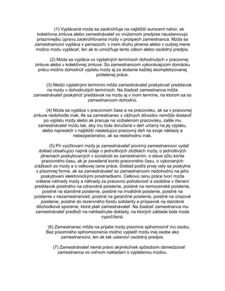 (1) Vyplácaná mzda sa zaokrúhľuje na najbližší eurocent nahor, ak
kolektívna zmluva alebo zamestnávateľ vo vnútornom predpise neustanovujú
priaznivejšiu úpravu zaokrúhľovania mzdy v prospech zamestnanca. Mzda sa
zamestnancovi vypláca v peniazoch; v inom druhu plnenia alebo v cudzej mene
možno mzdu vyplácať, len ak to umožňuje tento zákon alebo osobitný predpis.
(2) Mzda sa vypláca vo výplatných termínoch dohodnutých v pracovnej
zmluve alebo v kolektívnej zmluve. So zamestnancom vykonávajúcim domácku
prácu možno dohodnúť výplatu mzdy aj za dodanie každej skompletizovanej
pridelenej práce.
(3) Medzi výplatnými termínmi môže zamestnávateľ poskytovať preddavok
na mzdu v dohodnutých termínoch. Na žiadosť zamestnanca môže
zamestnávateľ poskytnúť preddavok na mzdu aj v inom termíne, na ktorom sa so
zamestnancom dohodnú.
(4) Mzda sa vypláca v pracovnom čase a na pracovisku, ak sa v pracovnej
zmluve nedohodlo inak. Ak sa zamestnanec z vážnych dôvodov nemôže dostaviť
po výplatu mzdy alebo ak pracuje na vzdialenom pracovisku, zašle mu
zamestnávateľ mzdu tak, aby mu bola doručená v deň určený na jej výplatu,
alebo najneskôr v najbližší nasledujúci pracovný deň na svoje náklady a
nebezpečenstvo, ak sa nedohodnú inak.
(5) Pri vyúčtovaní mzdy je zamestnávateľ povinný zamestnancovi vydať
doklad obsahujúci najmä údaje o jednotlivých zložkách mzdy, o jednotlivých
plneniach poskytovaných v súvislosti so zamestnaním, o stave účtu konta
pracovného času, ak je zavedené konto pracovného času, o vykonaných
zrážkach zo mzdy a o celkovej cene práce. Doklad podľa prvej vety sa poskytne
v písomnej forme, ak sa zamestnávateľ so zamestnancom nedohodnú na jeho
poskytovaní elektronickými prostriedkami. Celkovú cenu práce tvorí mzda
vrátane náhrady mzdy a náhrady za pracovnú pohotovosť a osobitne v členení
preddavok poistného na zdravotné poistenie, poistné na nemocenské poistenie,
poistné na starobné poistenie, poistné na invalidné poistenie, poistné na
poistenie v nezamestnanosti, poistné na garančné poistenie, poistné na úrazové
poistenie, poistné do rezervného fondu solidarity a príspevok na starobné
dôchodkové sporenie, ktoré platí zamestnávateľ. Na žiadosť zamestnanca mu
zamestnávateľ predloží na nahliadnutie doklady, na ktorých základe bola mzda
vypočítaná.
(6) Zamestnanec môže na prijatie mzdy písomne splnomocniť inú osobu.
Bez písomného splnomocnenia možno vyplatiť mzdu inej osobe ako
zamestnancovi, len ak tak ustanoví osobitný predpis.
(7) Zamestnávateľ nemá právo akýmkoľvek spôsobom obmedzovať
zamestnanca vo voľnom nakladaní s vyplatenou mzdou.

 