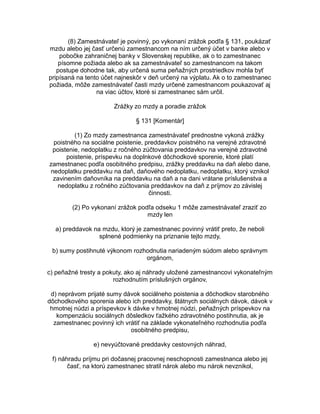 (8) Zamestnávateľ je povinný, po vykonaní zrážok podľa § 131, poukázať
mzdu alebo jej časť určenú zamestnancom na ním určený účet v banke alebo v
pobočke zahraničnej banky v Slovenskej republike, ak o to zamestnanec
písomne požiada alebo ak sa zamestnávateľ so zamestnancom na takom
postupe dohodne tak, aby určená suma peňažných prostriedkov mohla byť
pripísaná na tento účet najneskôr v deň určený na výplatu. Ak o to zamestnanec
požiada, môže zamestnávateľ časti mzdy určené zamestnancom poukazovať aj
na viac účtov, ktoré si zamestnanec sám určil.
Zrážky zo mzdy a poradie zrážok
§ 131 [Komentár]
(1) Zo mzdy zamestnanca zamestnávateľ prednostne vykoná zrážky
poistného na sociálne poistenie, preddavkov poistného na verejné zdravotné
poistenie, nedoplatku z ročného zúčtovania preddavkov na verejné zdravotné
poistenie, príspevku na doplnkové dôchodkové sporenie, ktoré platí
zamestnanec podľa osobitného predpisu, zrážky preddavku na daň alebo dane,
nedoplatku preddavku na daň, daňového nedoplatku, nedoplatku, ktorý vznikol
zavinením daňovníka na preddavku na daň a na dani vrátane príslušenstva a
nedoplatku z ročného zúčtovania preddavkov na daň z príjmov zo závislej
činnosti.
(2) Po vykonaní zrážok podľa odseku 1 môže zamestnávateľ zraziť zo
mzdy len
a) preddavok na mzdu, ktorý je zamestnanec povinný vrátiť preto, že neboli
splnené podmienky na priznanie tejto mzdy,
b) sumy postihnuté výkonom rozhodnutia nariadeným súdom alebo správnym
orgánom,
c) peňažné tresty a pokuty, ako aj náhrady uložené zamestnancovi vykonateľným
rozhodnutím príslušných orgánov,
d) neprávom prijaté sumy dávok sociálneho poistenia a dôchodkov starobného
dôchodkového sporenia alebo ich preddavky, štátnych sociálnych dávok, dávok v
hmotnej núdzi a príspevkov k dávke v hmotnej núdzi, peňažných príspevkov na
kompenzáciu sociálnych dôsledkov ťažkého zdravotného postihnutia, ak je
zamestnanec povinný ich vrátiť na základe vykonateľného rozhodnutia podľa
osobitného predpisu,
e) nevyúčtované preddavky cestovných náhrad,
f) náhradu príjmu pri dočasnej pracovnej neschopnosti zamestnanca alebo jej
časť, na ktorú zamestnanec stratil nárok alebo mu nárok nevznikol,

 