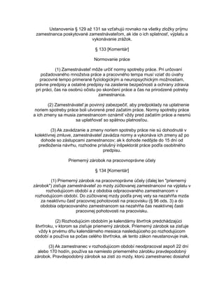 Ustanovenia § 129 až 131 sa vzťahujú rovnako na všetky zložky príjmu
zamestnanca poskytované zamestnávateľom, ak ide o ich splatnosť, výplatu a
vykonávanie zrážok.
§ 133 [Komentár]
Normovanie práce
(1) Zamestnávateľ môže určiť normy spotreby práce. Pri určovaní
požadovaného množstva práce a pracovného tempa musí vziať do úvahy
pracovné tempo primerané fyziologickým a neuropsychickým možnostiam,
právne predpisy a ostatné predpisy na zaistenie bezpečnosti a ochrany zdravia
pri práci, čas na osobnú očistu po skončení práce a čas na prirodzené potreby
zamestnanca.
(2) Zamestnávateľ je povinný zabezpečiť, aby predpoklady na uplatnenie
noriem spotreby práce boli utvorené pred začatím práce. Normy spotreby práce
a ich zmeny sa musia zamestnancom oznámiť vždy pred začatím práce a nesmú
sa uplatňovať so spätnou platnosťou.
(3) Ak zavádzanie a zmeny noriem spotreby práce nie sú dohodnuté v
kolektívnej zmluve, zamestnávateľ zavádza normy a vykonáva ich zmeny až po
dohode so zástupcami zamestnancov; ak k dohode nedôjde do 15 dní od
predloženia návrhu, rozhodne príslušný inšpektorát práce podľa osobitného
predpisu.
Priemerný zárobok na pracovnoprávne účely
§ 134 [Komentár]
(1) Priemerný zárobok na pracovnoprávne účely (ďalej len "priemerný
zárobok") zisťuje zamestnávateľ zo mzdy zúčtovanej zamestnancovi na výplatu v
rozhodujúcom období a z obdobia odpracovaného zamestnancom v
rozhodujúcom období. Do zúčtovanej mzdy podľa prvej vety sa nezahŕňa mzda
za neaktívnu časť pracovnej pohotovosti na pracovisku (§ 96 ods. 3) a do
obdobia odpracovaného zamestnancom sa nezahŕňa čas neaktívnej časti
pracovnej pohotovosti na pracovisku.
(2) Rozhodujúcim obdobím je kalendárny štvrťrok predchádzajúci
štvrťroku, v ktorom sa zisťuje priemerný zárobok. Priemerný zárobok sa zisťuje
vždy k prvému dňu kalendárneho mesiaca nasledujúceho po rozhodujúcom
období a používa sa počas celého štvrťroka, ak tento zákon neustanovuje inak.
(3) Ak zamestnanec v rozhodujúcom období neodpracoval aspoň 22 dní
alebo 170 hodín, používa sa namiesto priemerného zárobku pravdepodobný
zárobok. Pravdepodobný zárobok sa zistí zo mzdy, ktorú zamestnanec dosiahol

 