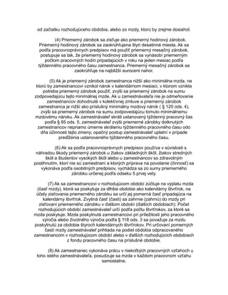 od začiatku rozhodujúceho obdobia, alebo zo mzdy, ktorú by zrejme dosiahol.
(4) Priemerný zárobok sa zisťuje ako priemerný hodinový zárobok.
Priemerný hodinový zárobok sa zaokrúhľujena štyri desatinné miesta. Ak sa
podľa pracovnoprávnych predpisov má použiť priemerný mesačný zárobok,
postupuje sa tak, že priemerný hodinový zárobok sa vynásobí priemerným
počtom pracovných hodín pripadajúcich v roku na jeden mesiac podľa
týždenného pracovného času zamestnanca. Priemerný mesačný zárobok sa
zaokrúhľuje na najbližší eurocent nahor.
(5) Ak je priemerný zárobok zamestnanca nižší ako minimálna mzda, na
ktorú by zamestnancovi vznikol nárok v kalendárnom mesiaci, v ktorom vznikla
potreba priemerný zárobok použiť, zvýši sa priemerný zárobok na sumu
zodpovedajúcu tejto minimálnej mzde. Ak u zamestnávateľa nie je odmeňovanie
zamestnancov dohodnuté v kolektívnej zmluve a priemerný zárobok
zamestnanca je nižší ako príslušný minimálny mzdový nárok ( § 120 ods. 4),
zvýši sa priemerný zárobok na sumu zodpovedajúcu tomuto minimálnemu
mzdovému nároku. Ak zamestnávateľ skráti ustanovený týždenný pracovný čas
podľa § 85 ods. 5, zamestnávateľ zvýši priemerné zárobky dotknutých
zamestnancov nepriamo úmerne skráteniu týždenného pracovného času odo
dňa účinnosti tejto zmeny; opačný postup zamestnávateľ uplatní v prípade
predĺženia ustanoveného týždenného pracovného času.
(6) Ak sa podľa pracovnoprávnych predpisov používa v súvislosti s
náhradou škody priemerný zárobok u žiakov základných škôl, žiakov stredných
škôl a študentov vysokých škôl alebo u zamestnancov so zdravotným
postihnutím, ktorí nie sú zamestnaní a ktorých príprava na povolanie (činnosť) sa
vykonáva podľa osobitných predpisov, vychádza sa zo sumy priemerného
zárobku určenej podľa odseku 5 prvej vety.
(7) Ak sa zamestnancovi v rozhodujúcom období zúčtuje na výplatu mzda
(časť mzdy), ktorá sa poskytuje za dlhšie obdobie ako kalendárny štvrťrok, na
účely zisťovania priemerného zárobku sa určí jej pomerná časť pripadajúca na
kalendárny štvrťrok. Zvyšná časť (časti) sa zahrnie (zahrnú) do mzdy pri
zisťovaní priemerného zárobku v ďalšom období (ďalších obdobiach). Počet
rozhodujúcich období zamestnávateľ určí podľa počtu štvrťrokov, za ktoré sa
mzda poskytuje. Mzda poskytnutá zamestnancovi pri príležitosti jeho pracovného
výročia alebo životného výročia podľa § 118 ods. 3 sa považuje za mzdu
poskytnutú za obdobie štyroch kalendárnych štvrťrokov. Pri určovaní pomerných
častí mzdy zamestnávateľ prihliada na podiel obdobia odpracovaného
zamestnancom v rozhodujúcom období alebo v ďalších rozhodujúcich obdobiach
z fondu pracovného času na príslušné obdobie.
(8) Ak zamestnanec vykonáva prácu v niekoľkých pracovných vzťahoch u
toho istého zamestnávateľa, posudzuje sa mzda v každom pracovnom vzťahu
samostatne.

 