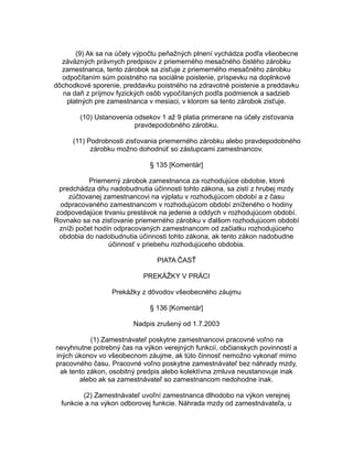 (9) Ak sa na účely výpočtu peňažných plnení vychádza podľa všeobecne
záväzných právnych predpisov z priemerného mesačného čistého zárobku
zamestnanca, tento zárobok sa zisťuje z priemerného mesačného zárobku
odpočítaním súm poistného na sociálne poistenie, príspevku na doplnkové
dôchodkové sporenie, preddavku poistného na zdravotné poistenie a preddavku
na daň z príjmov fyzických osôb vypočítaných podľa podmienok a sadzieb
platných pre zamestnanca v mesiaci, v ktorom sa tento zárobok zisťuje.
(10) Ustanovenia odsekov 1 až 9 platia primerane na účely zisťovania
pravdepodobného zárobku.
(11) Podrobnosti zisťovania priemerného zárobku alebo pravdepodobného
zárobku možno dohodnúť so zástupcami zamestnancov.
§ 135 [Komentár]
Priemerný zárobok zamestnanca za rozhodujúce obdobie, ktoré
predchádza dňu nadobudnutia účinnosti tohto zákona, sa zistí z hrubej mzdy
zúčtovanej zamestnancovi na výplatu v rozhodujúcom období a z času
odpracovaného zamestnancom v rozhodujúcom období zníženého o hodiny
zodpovedajúce trvaniu prestávok na jedenie a oddych v rozhodujúcom období.
Rovnako sa na zisťovanie priemerného zárobku v ďalšom rozhodujúcom období
zníži počet hodín odpracovaných zamestnancom od začiatku rozhodujúceho
obdobia do nadobudnutia účinnosti tohto zákona, ak tento zákon nadobudne
účinnosť v priebehu rozhodujúceho obdobia.
PIATA ČASŤ
PREKÁŽKY V PRÁCI
Prekážky z dôvodov všeobecného záujmu
§ 136 [Komentár]
Nadpis zrušený od 1.7.2003
(1) Zamestnávateľ poskytne zamestnancovi pracovné voľno na
nevyhnutne potrebný čas na výkon verejných funkcií, občianskych povinností a
iných úkonov vo všeobecnom záujme, ak túto činnosť nemožno vykonať mimo
pracovného času. Pracovné voľno poskytne zamestnávateľ bez náhrady mzdy,
ak tento zákon, osobitný predpis alebo kolektívna zmluva neustanovuje inak
alebo ak sa zamestnávateľ so zamestnancom nedohodne inak.
(2) Zamestnávateľ uvoľní zamestnanca dlhodobo na výkon verejnej
funkcie a na výkon odborovej funkcie. Náhrada mzdy od zamestnávateľa, u

 