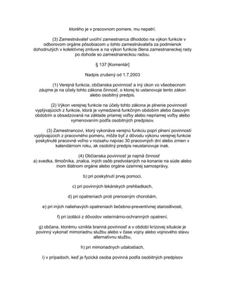 ktorého je v pracovnom pomere, mu nepatrí.
(3) Zamestnávateľ uvoľní zamestnanca dlhodobo na výkon funkcie v
odborovom orgáne pôsobiacom u tohto zamestnávateľa za podmienok
dohodnutých v kolektívnej zmluve a na výkon funkcie člena zamestnaneckej rady
po dohode so zamestnaneckou radou.
§ 137 [Komentár]
Nadpis zrušený od 1.7.2003
(1) Verejná funkcia, občianska povinnosť a iný úkon vo všeobecnom
záujme je na účely tohto zákona činnosť, o ktorej to ustanovuje tento zákon
alebo osobitný predpis.
(2) Výkon verejnej funkcie na účely tohto zákona je plnenie povinností
vyplývajúcich z funkcie, ktorá je vymedzená funkčným obdobím alebo časovým
obdobím a obsadzovaná na základe priamej voľby alebo nepriamej voľby alebo
vymenovaním podľa osobitných predpisov.
(3) Zamestnancovi, ktorý vykonáva verejnú funkciu popri plnení povinností
vyplývajúcich z pracovného pomeru, môže byť z dôvodu výkonu verejnej funkcie
poskytnuté pracovné voľno v rozsahu najviac 30 pracovných dní alebo zmien v
kalendárnom roku, ak osobitný predpis neustanovuje inak.
(4) Občianska povinnosť je najmä činnosť
a) svedka, tlmočníka, znalca, iných osôb predvolaných na konanie na súde alebo
inom štátnom orgáne alebo orgáne územnej samosprávy,
b) pri poskytnutí prvej pomoci,
c) pri povinných lekárskych prehliadkach,
d) pri opatreniach proti prenosným chorobám,
e) pri iných naliehavých opatreniach liečebno-preventívnej starostlivosti,
f) pri izolácii z dôvodov veterinárno-ochranných opatrení,
g) občana, ktorému vznikla branná povinnosť a v období krízovej situácie je
povinný vykonať mimoriadnu službu alebo v čase vojny alebo vojnového stavu
alternatívnu službu,
h) pri mimoriadnych udalostiach,
i) v prípadoch, keď je fyzická osoba povinná podľa osobitných predpisov

 