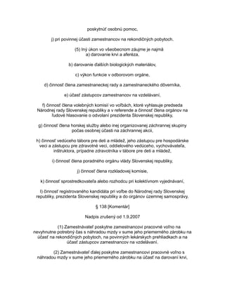 poskytnúť osobnú pomoc,
j) pri povinnej účasti zamestnancov na rekondičných pobytoch.
(5) Iný úkon vo všeobecnom záujme je najmä
a) darovanie krvi a aferéza,
b) darovanie ďalších biologických materiálov,
c) výkon funkcie v odborovom orgáne,
d) činnosť člena zamestnaneckej rady a zamestnaneckého dôverníka,
e) účasť zástupcov zamestnancov na vzdelávaní,
f) činnosť člena volebných komisií vo voľbách, ktoré vyhlasuje predseda
Národnej rady Slovenskej republiky a v referende a činnosť člena orgánov na
ľudové hlasovanie o odvolaní prezidenta Slovenskej republiky,
g) činnosť člena horskej služby alebo inej organizovanej záchrannej skupiny
počas osobnej účasti na záchrannej akcii,
h) činnosť vedúceho tábora pre deti a mládež, jeho zástupcu pre hospodárske
veci a zástupcu pre zdravotné veci, oddielového vedúceho, vychovávateľa,
inštruktora, prípadne zdravotníka v tábore pre deti a mládež,
i) činnosť člena poradného orgánu vlády Slovenskej republiky,
j) činnosť člena rozkladovej komisie,
k) činnosť sprostredkovateľa alebo rozhodcu pri kolektívnom vyjednávaní,
l) činnosť registrovaného kandidáta pri voľbe do Národnej rady Slovenskej
republiky, prezidenta Slovenskej republiky a do orgánov územnej samosprávy.
§ 138 [Komentár]
Nadpis zrušený od 1.9.2007
(1) Zamestnávateľ poskytne zamestnancovi pracovné voľno na
nevyhnutne potrebný čas s náhradou mzdy v sume jeho priemerného zárobku na
účasť na rekondičných pobytoch, na povinných lekárskych prehliadkach a na
účasť zástupcov zamestnancov na vzdelávaní.
(2) Zamestnávateľ ďalej poskytne zamestnancovi pracovné voľno s
náhradou mzdy v sume jeho priemerného zárobku na účasť na darovaní krvi,

 