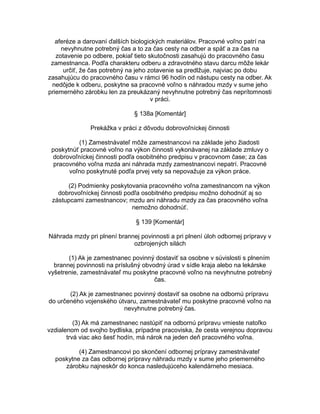 aferéze a darovaní ďalších biologických materiálov. Pracovné voľno patrí na
nevyhnutne potrebný čas a to za čas cesty na odber a späť a za čas na
zotavenie po odbere, pokiaľ tieto skutočnosti zasahujú do pracovného času
zamestnanca. Podľa charakteru odberu a zdravotného stavu darcu môže lekár
určiť, že čas potrebný na jeho zotavenie sa predlžuje, najviac po dobu
zasahujúcu do pracovného času v rámci 96 hodín od nástupu cesty na odber. Ak
nedôjde k odberu, poskytne sa pracovné voľno s náhradou mzdy v sume jeho
priemerného zárobku len za preukázaný nevyhnutne potrebný čas neprítomnosti
v práci.
§ 138a [Komentár]
Prekážka v práci z dôvodu dobrovoľníckej činnosti
(1) Zamestnávateľ môže zamestnancovi na základe jeho žiadosti
poskytnúť pracovné voľno na výkon činnosti vykonávanej na základe zmluvy o
dobrovoľníckej činnosti podľa osobitného predpisu v pracovnom čase; za čas
pracovného voľna mzda ani náhrada mzdy zamestnancovi nepatrí. Pracovné
voľno poskytnuté podľa prvej vety sa nepovažuje za výkon práce.
(2) Podmienky poskytovania pracovného voľna zamestnancom na výkon
dobrovoľníckej činnosti podľa osobitného predpisu možno dohodnúť aj so
zástupcami zamestnancov; mzdu ani náhradu mzdy za čas pracovného voľna
nemožno dohodnúť.
§ 139 [Komentár]
Náhrada mzdy pri plnení brannej povinnosti a pri plnení úloh odbornej prípravy v
ozbrojených silách
(1) Ak je zamestnanec povinný dostaviť sa osobne v súvislosti s plnením
brannej povinnosti na príslušný obvodný úrad v sídle kraja alebo na lekárske
vyšetrenie, zamestnávateľ mu poskytne pracovné voľno na nevyhnutne potrebný
čas.
(2) Ak je zamestnanec povinný dostaviť sa osobne na odbornú prípravu
do určeného vojenského útvaru, zamestnávateľ mu poskytne pracovné voľno na
nevyhnutne potrebný čas.
(3) Ak má zamestnanec nastúpiť na odbornú prípravu vmieste natoľko
vzdialenom od svojho bydliska, prípadne pracoviska, že cesta verejnou dopravou
trvá viac ako šesť hodín, má nárok na jeden deň pracovného voľna.
(4) Zamestnancovi po skončení odbornej prípravy zamestnávateľ
poskytne za čas odbornej prípravy náhradu mzdy v sume jeho priemerného
zárobku najneskôr do konca nasledujúceho kalendárneho mesiaca.

 