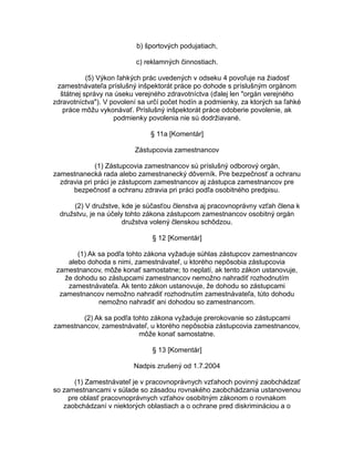 b) športových podujatiach,
c) reklamných činnostiach.
(5) Výkon ľahkých prác uvedených v odseku 4 povoľuje na žiadosť
zamestnávateľa príslušný inšpektorát práce po dohode s príslušným orgánom
štátnej správy na úseku verejného zdravotníctva (ďalej len "orgán verejného
zdravotníctva"). V povolení sa určí počet hodín a podmienky, za ktorých sa ľahké
práce môžu vykonávať. Príslušný inšpektorát práce odoberie povolenie, ak
podmienky povolenia nie sú dodržiavané.
§ 11a [Komentár]
Zástupcovia zamestnancov
(1) Zástupcovia zamestnancov sú príslušný odborový orgán,
zamestnanecká rada alebo zamestnanecký dôverník. Pre bezpečnosť a ochranu
zdravia pri práci je zástupcom zamestnancov aj zástupca zamestnancov pre
bezpečnosť a ochranu zdravia pri práci podľa osobitného predpisu.
(2) V družstve, kde je súčasťou členstva aj pracovnoprávny vzťah člena k
družstvu, je na účely tohto zákona zástupcom zamestnancov osobitný orgán
družstva volený členskou schôdzou.
§ 12 [Komentár]
(1) Ak sa podľa tohto zákona vyžaduje súhlas zástupcov zamestnancov
alebo dohoda s nimi, zamestnávateľ, u ktorého nepôsobia zástupcovia
zamestnancov, môže konať samostatne; to neplatí, ak tento zákon ustanovuje,
že dohodu so zástupcami zamestnancov nemožno nahradiť rozhodnutím
zamestnávateľa. Ak tento zákon ustanovuje, že dohodu so zástupcami
zamestnancov nemožno nahradiť rozhodnutím zamestnávateľa, túto dohodu
nemožno nahradiť ani dohodou so zamestnancom.
(2) Ak sa podľa tohto zákona vyžaduje prerokovanie so zástupcami
zamestnancov, zamestnávateľ, u ktorého nepôsobia zástupcovia zamestnancov,
môže konať samostatne.
§ 13 [Komentár]
Nadpis zrušený od 1.7.2004
(1) Zamestnávateľ je v pracovnoprávnych vzťahoch povinný zaobchádzať
so zamestnancami v súlade so zásadou rovnakého zaobchádzania ustanovenou
pre oblasť pracovnoprávnych vzťahov osobitným zákonom o rovnakom
zaobchádzaní v niektorých oblastiach a o ochrane pred diskrimináciou a o

 