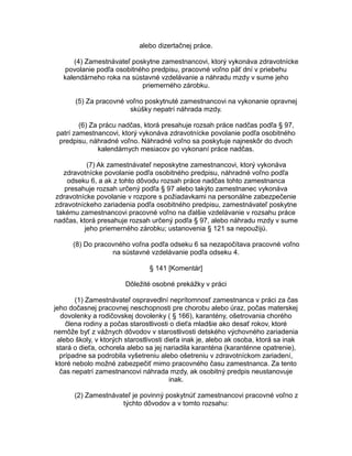 alebo dizertačnej práce.
(4) Zamestnávateľ poskytne zamestnancovi, ktorý vykonáva zdravotnícke
povolanie podľa osobitného predpisu, pracovné voľno päť dní v priebehu
kalendárneho roka na sústavné vzdelávanie a náhradu mzdy v sume jeho
priemerného zárobku.
(5) Za pracovné voľno poskytnuté zamestnancovi na vykonanie opravnej
skúšky nepatrí náhrada mzdy.
(6) Za prácu nadčas, ktorá presahuje rozsah práce nadčas podľa § 97,
patrí zamestnancovi, ktorý vykonáva zdravotnícke povolanie podľa osobitného
predpisu, náhradné voľno. Náhradné voľno sa poskytuje najneskôr do dvoch
kalendárnych mesiacov po vykonaní práce nadčas.
(7) Ak zamestnávateľ neposkytne zamestnancovi, ktorý vykonáva
zdravotnícke povolanie podľa osobitného predpisu, náhradné voľno podľa
odseku 6, a ak z tohto dôvodu rozsah práce nadčas tohto zamestnanca
presahuje rozsah určený podľa § 97 alebo takýto zamestnanec vykonáva
zdravotnícke povolanie v rozpore s požiadavkami na personálne zabezpečenie
zdravotníckeho zariadenia podľa osobitného predpisu, zamestnávateľ poskytne
takému zamestnancovi pracovné voľno na ďalšie vzdelávanie v rozsahu práce
nadčas, ktorá presahuje rozsah určený podľa § 97, alebo náhradu mzdy v sume
jeho priemerného zárobku; ustanovenia § 121 sa nepoužijú.
(8) Do pracovného voľna podľa odseku 6 sa nezapočítava pracovné voľno
na sústavné vzdelávanie podľa odseku 4.
§ 141 [Komentár]
Dôležité osobné prekážky v práci
(1) Zamestnávateľ ospravedlní neprítomnosť zamestnanca v práci za čas
jeho dočasnej pracovnej neschopnosti pre chorobu alebo úraz, počas materskej
dovolenky a rodičovskej dovolenky ( § 166), karantény, ošetrovania chorého
člena rodiny a počas starostlivosti o dieťa mladšie ako desať rokov, ktoré
nemôže byť z vážnych dôvodov v starostlivosti detského výchovného zariadenia
alebo školy, v ktorých starostlivosti dieťa inak je, alebo ak osoba, ktorá sa inak
stará o dieťa, ochorela alebo sa jej nariadila karanténa (karanténne opatrenie),
prípadne sa podrobila vyšetreniu alebo ošetreniu v zdravotníckom zariadení,
ktoré nebolo možné zabezpečiť mimo pracovného času zamestnanca. Za tento
čas nepatrí zamestnancovi náhrada mzdy, ak osobitný predpis neustanovuje
inak.
(2) Zamestnávateľ je povinný poskytnúť zamestnancovi pracovné voľno z
týchto dôvodov a v tomto rozsahu:

 