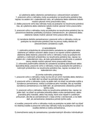 a) vyšetrenie alebo ošetrenie zamestnanca v zdravotníckom zariadení
1. pracovné voľno s náhradou mzdy sa poskytne na nevyhnutne potrebný čas,
najviac na sedem dní v kalendárnom roku, ak vyšetrenie alebo ošetrenie nebolo
možné vykonať mimo pracovného času,
2. ďalšie pracovné voľno bez náhrady mzdy sa poskytne na nevyhnutne potrebný
čas, ak vyšetrenie alebo ošetrenie nebolo možné vykonať mimo pracovného
času,
3. pracovné voľno s náhradou mzdy sa poskytne na nevyhnutne potrebný čas na
preventívne lekárske prehliadky súvisiace s tehotenstvom, ak vyšetrenie alebo
ošetrenie nebolo možné vykonať mimo pracovného času,
b) narodenie dieťaťa zamestnancovi; pracovné voľno s náhradou mzdy sa
poskytne na nevyhnutne potrebný čas na prevoz matky dieťaťa do
zdravotníckeho zariadenia a späť,
c) sprevádzanie
1. rodinného príslušníka do zdravotníckeho zariadenia na vyšetrenie alebo
ošetrenie pri náhlom ochorení alebo úraze a na vopred určené vyšetrenie,
ošetrenie alebo liečenie; pracovné voľno s náhradou mzdy sa poskytne len
jednému z rodinných príslušníkov na nevyhnutne potrebný čas, najviac na
sedem dní v kalendárnom roku, ak bolo sprevádzanie nevyhnutné a uvedené
úkony nebolo možné vykonať mimo pracovného času,
2. zdravotne postihnutého dieťaťa do zariadenia sociálnej starostlivosti alebo
špeciálnej školy; pracovné voľno s náhradou mzdy sa poskytne len jednému z
rodinných príslušníkov na nevyhnutne potrebný čas, najviac na desať dní v
kalendárnom roku,
d) úmrtie rodinného príslušníka
1. pracovné voľno s náhradou mzdy na dva dni pri úmrtí manžela alebo dieťaťa a
na ďalší deň na účasť na pohrebe týchto osôb,
2. pracovné voľno s náhradou mzdy na jeden deň na účasť na pohrebe rodiča a
súrodenca zamestnanca, rodiča a súrodenca jeho manžela, ako aj manžela
súrodenca zamestnanca a na ďalší deň, ak zamestnanec obstaráva pohreb
týchto osôb,
3. pracovné voľno s náhradou mzdy na nevyhnutne potrebný čas, najviac na
jeden deň, na účasť na pohrebe prarodiča alebo vnuka zamestnanca, alebo
prarodiča jeho manžela, alebo inej osoby, ktorá síce nepatrí k uvedeným
príbuzným, ale žila so zamestnancom v čase úmrtia v domácnosti, a na ďalší
deň, ak zamestnanec obstaráva pohreb týchto osôb,
e) svadba; pracovné voľno s náhradou mzdy sa poskytne na jeden deň na účasť
na vlastnej svadbe a pracovné voľno bez náhrady mzdy sa poskytne na účasť na
svadbe dieťaťa a rodiča zamestnanca,
f) znemožnenie cesty do zamestnania z poveternostných dôvodov individuálnym

 