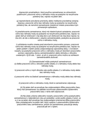 dopravným prostriedkom, ktorý používa zamestnanec so zdravotným
postihnutím; pracovné voľno s náhradou mzdy sa poskytne na nevyhnutne
potrebný čas, najviac na jeden deň,
g) nepredvídané prerušenie premávky alebo meškanie pravidelnej verejnej
dopravy; pracovné voľno bez náhrady mzdy sa poskytne na nevyhnutne
potrebný čas, ak nemohol zamestnanec dosiahnuť miesto pracoviska iným
primeraným spôsobom,
h) presťahovanie zamestnanca, ktorý má vlastné bytové zariadenie; pracovné
voľno bez náhrady mzdy sa poskytne na nevyhnutne potrebný čas, najviac na
jeden deň pri sťahovaní v tej istej obci a pri sťahovaní do inej obce najviac na
dva dni; ak ide o sťahovanie v záujme zamestnávateľa, poskytne sa pracovné
voľno s náhradou mzdy,
i) vyhľadanie nového miesta pred skončením pracovného pomeru; pracovné
voľno bez náhrady mzdy sa poskytne na nevyhnutne potrebný čas, najviac na
jeden poldeň v týždni počas zodpovedajúcej výpovednej doby; v rovnakom
rozsahu sa poskytne pracovné voľno s náhradou mzdy pri skončení pracovného
pomeru výpoveďou danou zamestnávateľom alebo dohodou z dôvodov
uvedených v § 63 ods. 1 písm. a) až c); pracovné voľno možno so súhlasom
zamestnávateľa zlučovať.
(3) Zamestnávateľ môže poskytnúť zamestnancovi
a) ďalšie pracovné voľno z dôvodov podľa odseku 2 s náhradou mzdy alebo bez
náhrady mzdy,
b) pracovné voľno z iných dôvodov ako podľa odseku 2 s náhradou mzdy alebo
bez náhrady mzdy,
c) pracovné voľno na žiadosť zamestnanca s náhradou mzdy alebo bez náhrady
mzdy,
d) pracovné voľno s náhradou mzdy, ktoré si zamestnanec odpracuje.
(4) Za jeden deň sa považuje čas zodpovedajúci dĺžke pracovného času,
ktorý mal zamestnanec na základe rozvrhnutia ustanoveného týždenného
pracovného času v tento deň odpracovať.
(5) Na účely určenia celkového rozsahu pracovného voľna poskytnutého
zamestnancovi v kalendárnom roku pri prekážke v práci podľa odseku 2 písm. a)
a c) sa za jeden deň považuje čas zodpovedajúci priemernej dĺžke pracovného
času pripadajúceho na jeden deň, ktorý vyplýva z ustanoveného týždenného
pracovného času zamestnanca, pričom sa zamestnanec posudzuje akoby
pracoval päť dní v týždni.

 