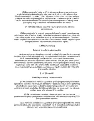 (6) Zamestnávateľ môže určiť, že ak pracovný pomer zamestnanca
vznikol v priebehu kalendárneho roka, pracovné voľno s náhradou mzdy z
dôvodov uvedených v odseku 2 písm. a) prvom bode a písm. c) prvom bode sa
poskytne v rozsahu najmenej jednej tretiny nároku za kalendárny rok za každú
začatú tretinu kalendárneho roka trvania pracovného pomeru. Celkový nárok
podľa prvej vety sa zaokrúhli na celé kalendárne dni nahor.
(7) Náhrada mzdy sa poskytne v sume priemerného zárobku
zamestnanca.
(8) Zamestnávateľ je povinný ospravedlniť neprítomnosť zamestnanca v
práci za čas jeho účasti na štrajku v súvislosti s uplatnením jeho hospodárskych
a sociálnych práv; mzda, ani náhrada mzdy zamestnancovi nepatrí. Účasť na
štrajku po právoplatnosti rozhodnutia súdu o nezákonnosti štrajku sa považuje za
neospravedlnenú neprítomnosť zamestnanca v práci.
§ 141a [Komentár]
Dočasné prerušenie výkonu práce
Ak je zamestnanec dôvodne podozrivý zo závažného porušenia pracovnej
disciplíny a jeho ďalší výkon práce by ohrozoval dôležitý záujem zamestnávateľa,
môže zamestnávateľ po prerokovaní so zástupcami zamestnancov
zamestnancovi dočasne, najdlhšie na jeden mesiac, prerušiť jeho výkon práce.
Zamestnancovi po dobu dočasného prerušenia výkonu práce patrí náhrada mzdy
najmenej v sume 60% jeho priemerného zárobku; ak sa závažné porušenie
pracovnej disciplíny nepreukázalo, zamestnancovi patrí doplatok do výšky jeho
priemerného zárobku.
§ 142 [Komentár]
Prekážky na strane zamestnávateľa
(1) Ak zamestnanec nemôže vykonávať prácu pre prechodný nedostatok
spôsobený poruchou na strojovom zariadení, v dodávke surovín alebo pohonnej
sily, chybnými pracovnými podkladmi alebo inými podobnými prevádzkovými
príčinami (prestoj) a nebol po dohode preradený na inú prácu, patrí mu náhrada
mzdy v sume jeho priemerného zárobku.
(2) Ak zamestnanec nemohol vykonávať prácu pre nepriaznivé
poveternostné vplyvy, poskytne mu zamestnávateľ náhradu mzdy najmenej 50%
jeho priemerného zárobku.
(3) Ak nemohol zamestnanec vykonávať prácu pre iné prekážky na strane
zamestnávateľa, ako sú uvedené v odsekoch 1 a 2, zamestnávateľ mu poskytne
náhradu mzdy v sume jeho priemerného zárobku.

 