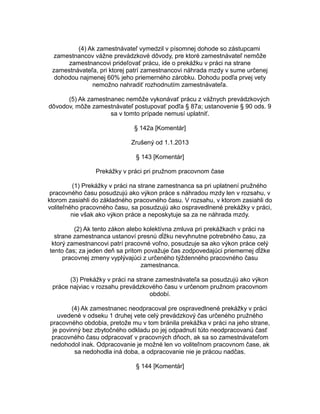 (4) Ak zamestnávateľ vymedzil v písomnej dohode so zástupcami
zamestnancov vážne prevádzkové dôvody, pre ktoré zamestnávateľ nemôže
zamestnancovi prideľovať prácu, ide o prekážku v práci na strane
zamestnávateľa, pri ktorej patrí zamestnancovi náhrada mzdy v sume určenej
dohodou najmenej 60% jeho priemerného zárobku. Dohodu podľa prvej vety
nemožno nahradiť rozhodnutím zamestnávateľa.
(5) Ak zamestnanec nemôže vykonávať prácu z vážnych prevádzkových
dôvodov, môže zamestnávateľ postupovať podľa § 87a; ustanovenie § 90 ods. 9
sa v tomto prípade nemusí uplatniť.
§ 142a [Komentár]
Zrušený od 1.1.2013
§ 143 [Komentár]
Prekážky v práci pri pružnom pracovnom čase
(1) Prekážky v práci na strane zamestnanca sa pri uplatnení pružného
pracovného času posudzujú ako výkon práce s náhradou mzdy len v rozsahu, v
ktorom zasiahli do základného pracovného času. V rozsahu, v ktorom zasiahli do
voliteľného pracovného času, sa posudzujú ako ospravedlnené prekážky v práci,
nie však ako výkon práce a neposkytuje sa za ne náhrada mzdy.
(2) Ak tento zákon alebo kolektívna zmluva pri prekážkach v práci na
strane zamestnanca ustanoví presnú dĺžku nevyhnutne potrebného času, za
ktorý zamestnancovi patrí pracovné voľno, posudzuje sa ako výkon práce celý
tento čas; za jeden deň sa pritom považuje čas zodpovedajúci priemernej dĺžke
pracovnej zmeny vyplývajúci z určeného týždenného pracovného času
zamestnanca.
(3) Prekážky v práci na strane zamestnávateľa sa posudzujú ako výkon
práce najviac v rozsahu prevádzkového času v určenom pružnom pracovnom
období.
(4) Ak zamestnanec neodpracoval pre ospravedlnené prekážky v práci
uvedené v odseku 1 druhej vete celý prevádzkový čas určeného pružného
pracovného obdobia, pretože mu v tom bránila prekážka v práci na jeho strane,
je povinný bez zbytočného odkladu po jej odpadnutí túto neodpracovanú časť
pracovného času odpracovať v pracovných dňoch, ak sa so zamestnávateľom
nedohodol inak. Odpracovanie je možné len vo voliteľnom pracovnom čase, ak
sa nedohodla iná doba, a odpracovanie nie je prácou nadčas.
§ 144 [Komentár]

 